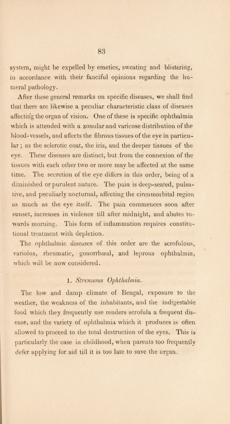 system, might be expelled by emetics, sweating and blistering, in accordance with their fanciful opinions regarding the hu- meral pathology. After these general remarks on specific diseases, we shall find that there are likewise a peculiar characteristic class of diseases affecting the organ of vision. One of these is specific ophthalmia which is attended with a zonular and varicose distribution of the blood-vessels, and affects the fibrous tissues of the eye in particu- lar ; as the sclerotic coat, the iris, and the deeper tissues of the eye. These diseases are distinct, but from the connexion of the tissues with each other two or more may be affected at the same time. The secretion of the eye differs in this order, being of a diminished or purulent nature. The pain is deep-seated, pulsa- tive, and peculiarly nocturnal, affecting the cireumorbital region as much as the eye itself. The pain commences soon after sunset, increases in violence till after midnight, and abates to- wards morning. This form of inflammation requires constitu- tional treatment with depletion. The ophthalmic diseases of this order are the scrofulous, variolus, rheumatic, gonorrhoeal, and leprous ophthalmia, which will be now considered. 1. Strenuous Ophthalmia. The low and damp climate of Bengal, exposure to the weather, the weakness of the inhabitants, and the indigestable food which they frequently use renders scrofula a frequent dis- ease, and the variety of ophthalmia which it produces is often allowed to proceed to the total destruction of the eyes. This is particularly the case in childhood, when parents too frequently defer applying for aid till it is too late to save the organ.