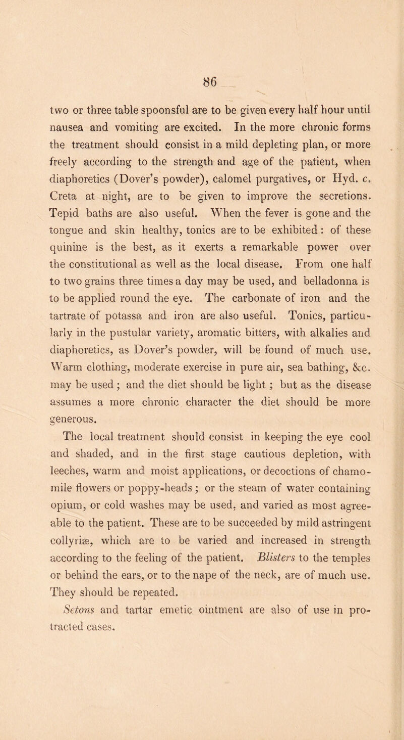 two or three table spoonsful are to be given every half hour until nausea and vomiting are excited. In the more chronic forms the treatment should consist in a mild depleting plan, or more freely according to the strength and age of the patient, when diaphoretics (Dover’s powder), calomel purgatives, or Hyd. c. Creta at night, are to be given to improve the secretions. Tepid baths are also useful. When the fever is gone and the tongue and skin healthy, tonics are to be exhibited : of these quinine is the best, as it exerts a remarkable power over the constitutional as well as the local disease. From one half to two grains three times a day may be used, and belladonna is to be applied round the eye. The carbonate of iron and the tartrate of potassa and iron are also useful. Tonics, particu- larly in the pustular variety, aromatic bitters, with alkalies and diaphoretics, as Dover’s powder, will be found of much use. Warm clothing, moderate exercise in pure air, sea bathing, &c. may be used; and the diet should be light; but as the disease assumes a more chronic character the diet should be more generous. The local treatment should consist in keeping the eye cool and shaded, and in the first stage cautious depletion, with leeches, warm and moist applications, or decoctions of chamo- mile flowers or poppy-heads ; or the steam of water containing opium, or cold washes may be used, and varied as most agree- able to the patient. These are to be succeeded by mild astringent collyrise, which are to be varied and increased in strength according to the feeling of the patient. Blisters to the temples or behind the ears, or to the nape of the neck, are of much use. They should be repeated. Setons and tartar emetic ointment are also of use in pro- tracted cases.