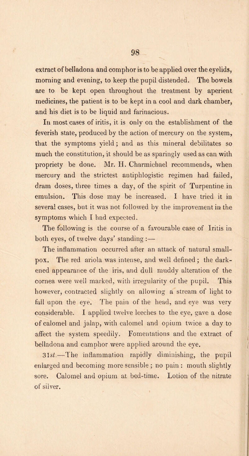 extract of belladona and comphor is to be applied over the eyelids, morning and evening, to keep the pupil distended. The bowels are to be kept open throughout the treatment by aperient medicines, the patient is to be kept in a cool and dark chamber, and his diet is to be liquid and farinacious. In most cases of iritis, it is only on the establishment of the feverish state, produced by the action of mercury on the system, that the symptoms yield; and as this mineral debilitates so much the constitution, it should be as sparingly used as can with propriety be done. Mr. H. Charmichael recommends, when mercury and the strictest antiphlogistic regimen had failed, dram doses, three times a day, of the spirit of Turpentine in emulsion. This dose may be increased. I have tried it in several cases, but it was not followed by the improvement in the symptoms which I had expected. The following is the course of a favourable case of Iritis in both eyes, of twelve days’ standing :— The inflammation occurred after an attack of natural small- pox. The red ariola was intense, and well defined; the dark- ened appearance of the iris, and dull muddy alteration of the cornea were well marked, with irregularity of the pupil. This however, contracted slightly on allowing a stream of light to fall upon the eye. The pain of the head, and eye was very considerable. I applied twelve leeches to the eye, gave a dose of calomel and jalap, with calomel and opium twice a day to affect the system speedily. Fomentations and the extract of belladona and camphor were applied around the eye. 31s£.—The inflammation rapidly diminishing, the pupil enlarged and becoming more sensible ; no pain : mouth slightly sore. Calomel and opium at bed-time. Lotion of the nitrate of silver.