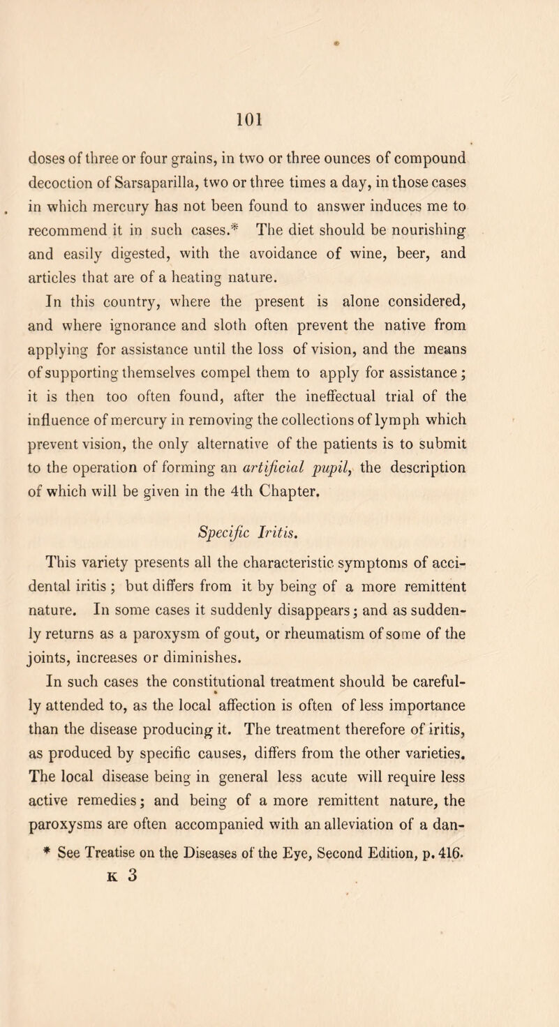 doses of three or four grains, in two or three ounces of compound decoction of Sarsaparilla, two or three times a day, in those cases in which mercury has not been found to answer induces me to recommend it in such cases.* The diet should be nourishing and easily digested, with the avoidance of wine, beer, and articles that are of a heating nature. In this country, where the present is alone considered, and where ignorance and sloth often prevent the native from applying for assistance until the loss of vision, and the means of supporting themselves compel them to apply for assistance ; it is then too often found, after the ineffectual trial of the influence of mercury in removing the collections of lymph which prevent vision, the only alternative of the patients is to submit to the operation of forming an artificial pupil, the description of which will be given in the 4th Chapter. Specific Iritis. This variety presents all the characteristic symptoms of acci- dental iritis ; but differs from it by being of a more remittent nature. In some cases it suddenly disappears; and as sudden- ly returns as a paroxysm of gout, or rheumatism of some of the joints, increases or diminishes. In such cases the constitutional treatment should be careful- » ly attended to, as the local affection is often of less importance than the disease producing it. The treatment therefore of iritis, as produced by specific causes, differs from the other varieties. The local disease being in general less acute will require less active remedies; and being of a more remittent nature, the paroxysms are often accompanied with an alleviation of a dan- * See Treatise on the Diseases of the Eye, Second Edition, p. 416. K 3