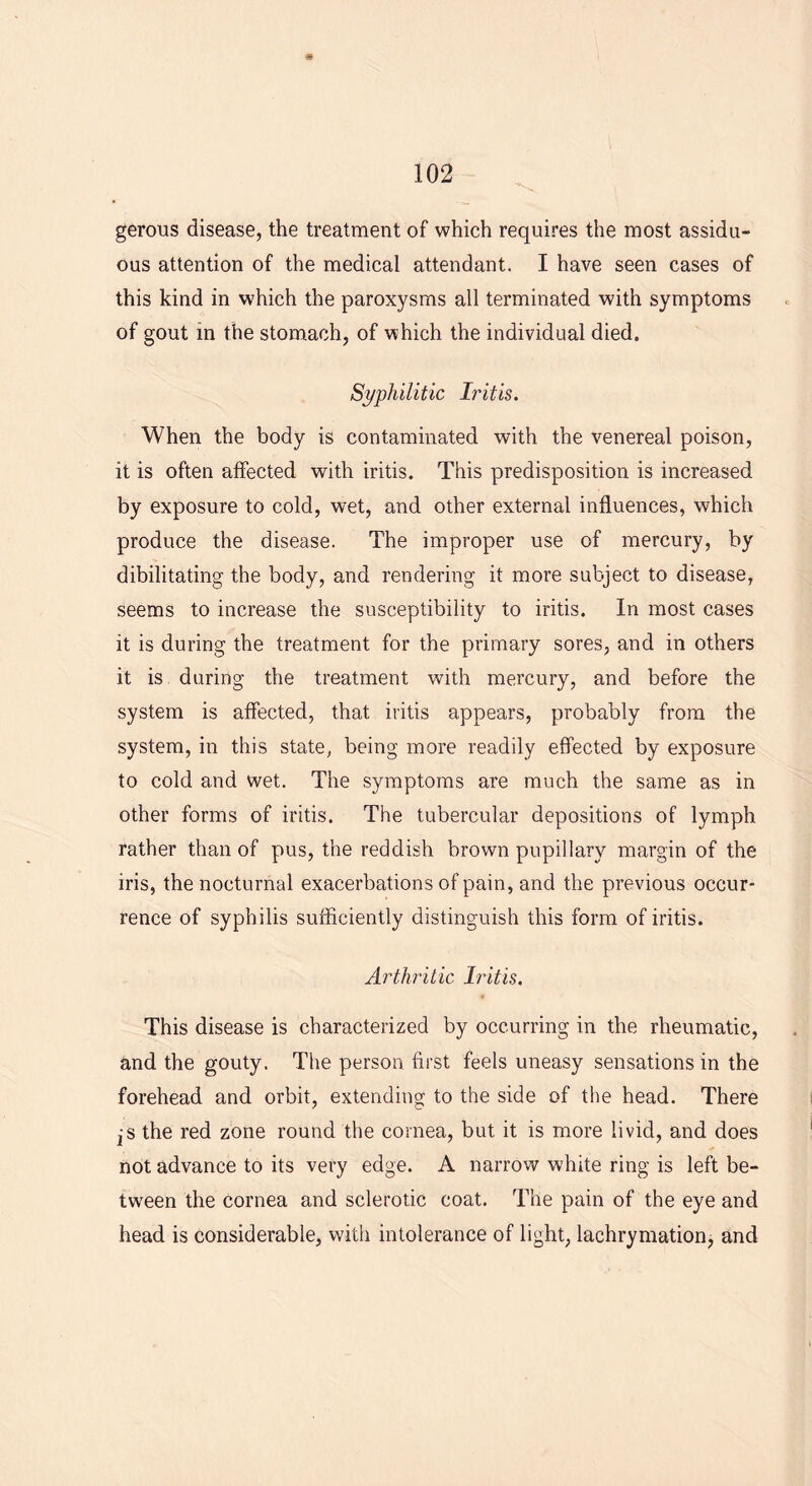 gerous disease, the treatment of which requires the most assidu- ous attention of the medical attendant. I have seen cases of this kind in which the paroxysms all terminated with symptoms of gout in the stomach, of which the individual died. Syphilitic Iritis. When the body is contaminated with the venereal poison, it is often affected with iritis. This predisposition is increased by exposure to cold, wet, and other external influences, which produce the disease. The improper use of mercury, by dibilitating the body, and rendering it more subject to disease, seems to increase the susceptibility to iritis. In most cases it is during the treatment for the primary sores, and in others it is during the treatment with mercury, and before the system is affected, that iritis appears, probably from the system, in this state, being more readily effected by exposure to cold and wet. The symptoms are much the same as in other forms of iritis. The tubercular depositions of lymph rather than of pus, the reddish brown pupillary margin of the iris, the nocturnal exacerbations of pain, and the previous occur- rence of syphilis sufficiently distinguish this form of iritis. Arthritic Iritis. This disease is characterized by occurring in the rheumatic, and the gouty. The person first feels uneasy sensations in the forehead and orbit, extending to the side of the head. There js the red zone round the cornea, but it is more livid, and does not advance to its very edge. A narrow white ring is left be- tween the cornea and sclerotic coat. The pain of the eye and head is considerable, with intolerance of light, lachrymation, and