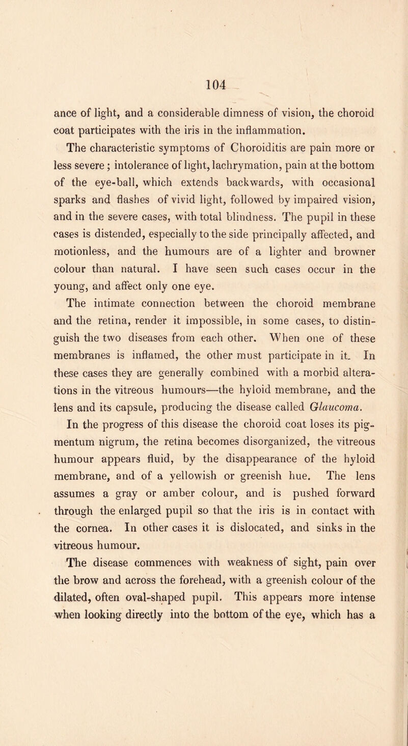 ance of light, and a considerable dimness of vision, the choroid coat participates with the iris in the inflammation. The characteristic symptoms of Choroiditis are pain more or less severe; intolerance of light, lachrymation, pain at the bottom of the eye-ball, which extends backwards, with occasional sparks and flashes of vivid light, followed by impaired vision, and in the severe cases, with total blindness. The pupil in these cases is distended, especially to the side principally affected, and motionless, and the humours are of a lighter and browner colour than natural. I have seen such cases occur in the young, and affect only one eye. The intimate connection between the choroid membrane and the retina, render it impossible, in some cases, to distin- guish the two diseases from each other. When one of these membranes is inflamed, the other must participate in it. In these cases they are generally combined with a morbid altera- tions in the vitreous humours—the hyloid membrane, and the lens and its capsule, producing the disease called Glaucoma. In the progress of this disease the choroid coat loses its pig- mentum nigrum, the retina becomes disorganized, the vitreous humour appears fluid, by the disappearance of the hyloid membrane, and of a yellowish or greenish hue. The lens assumes a gray or amber colour, and is pushed forward through the enlarged pupil so that the iris is in contact with the cornea. In other cases it is dislocated, and sinks in the vitreous humour. The disease commences with weakness of sight, pain over the brow and across the forehead, with a greenish colour of the dilated, often oval-shaped pupil. This appears more intense when looking directly into the bottom of the eye, which has a
