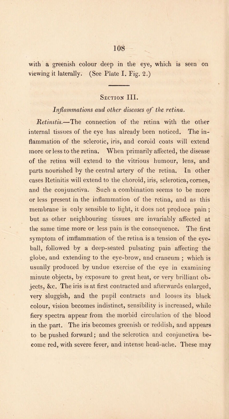 with a greenish colour deep in the eye, which is seen on viewing it laterally. (See Plate I. Fig. 2.) Section III. Inflammations aud other diseases of the retina. Retinitis.—The connection of the retina with the other internal tissues of the eye has already been noticed. The in- flammation of the sclerotic, iris, and coroid coats will extend more or less to the retina. When primarily affected, the disease of the retina will extend to the vitrious humour, lens, and parts nourished by the central artery of the retina. In other cases Retinitis will extend to the choroid, iris, sclerotica, cornea, and the conjunctiva. Such a combination seems to be more or less present in the inflammation of the retina, and as this membrane is only sensible to light, it does not produce pain; but as other neighbouring tissues are invariably affected at the same time more or less pain is the consequence. The first symptom of imflammation of the retina is a tension of the eye- ball, followed by a deep-seated pulsating pain affecting the globe, and extending to the eye-brow, and craneum ; which is usually produced by undue exercise of the eye in examining minute objects, by exposure to great heat, or very brilliant ob- jects, &c. The iris is at first contracted and afterwards enlarged, very sluggish, and the pupil contracts and looses its black colour, vision becomes indistinct, sensibility is increased, while fiery spectra appear from the morbid circulation of the blood in the part. The iris becomes greenish or reddish, and appears to be pushed forward; and the sclerotica and conjunctiva be- come red, with severe fever, and intense head-ache. These may