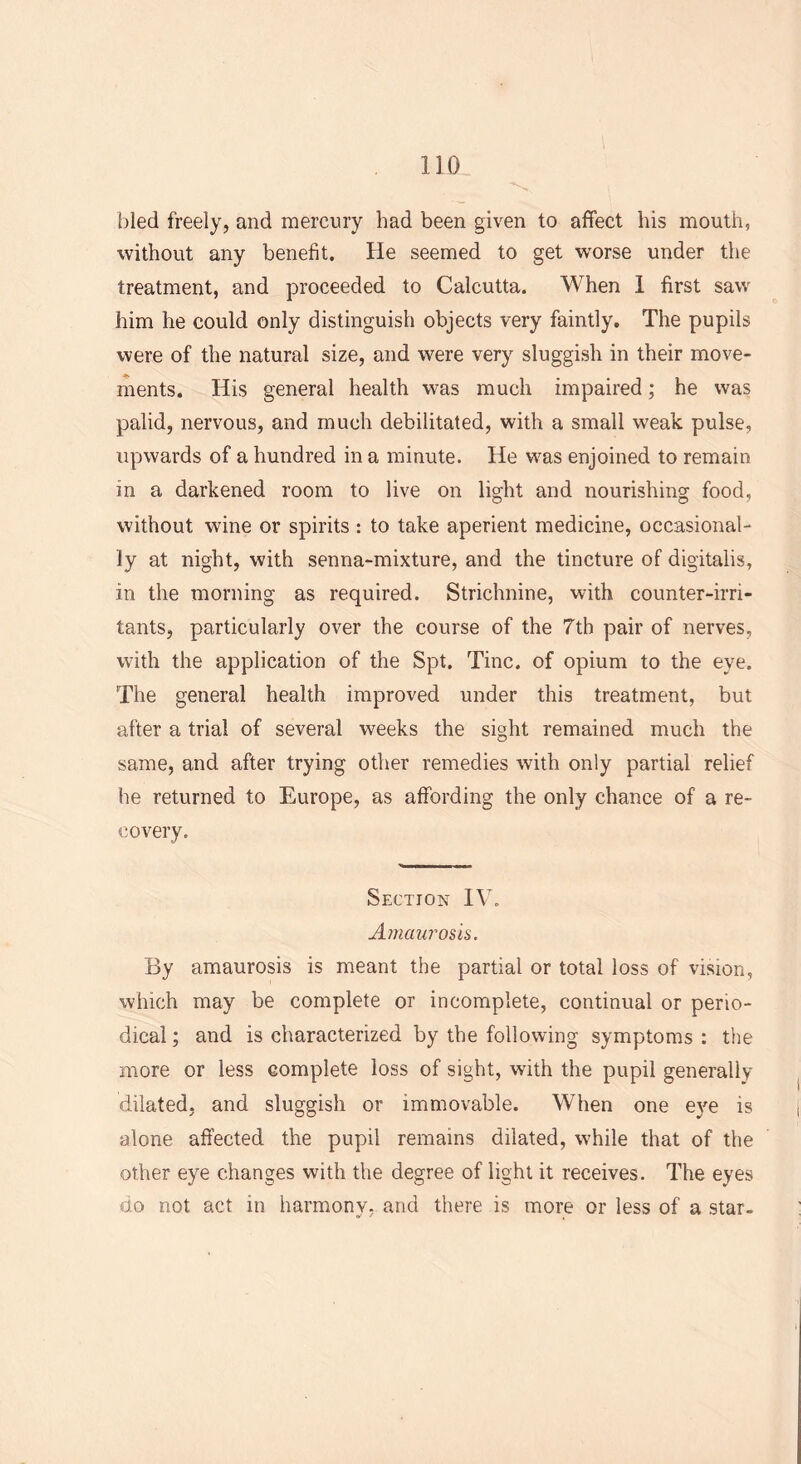 bled freely, and mercury had been given to affect his mouth, without any benefit. He seemed to get worse under the treatment, and proceeded to Calcutta. When 1 first saw him he could only distinguish objects very faintly. The pupils were of the natural size, and were very sluggish in their move- ments. His general health was much impaired; he was palid, nervous, and much debilitated, with a small weak pulse, upwards of a hundred in a minute. He was enjoined to remain in a darkened room to live on light and nourishing food, without wine or spirits : to take aperient medicine, occasional- ly at night, with senna-mixture, and the tincture of digitalis, in the morning as required. Strichnine, with counter-irri- tants, particularly over the course of the 7th pair of nerves, with the application of the Spt. Tine, of opium to the eye. The general health improved under this treatment, but after a trial of several weeks the sight remained much the same, and after trying other remedies with only partial relief he returned to Europe, as affording the only chance of a re- covery. Section IV. Amaurosis. By amaurosis is meant the partial or total loss of vision, which may be complete or incomplete, continual or perio- dical ; and is characterized by the following symptoms : the more or less complete loss of sight, with the pupil generally dilated, and sluggish or immovable. When one eye is alone affected the pupil remains dilated, while that of the other eye changes with the degree of light it receives. The eyes uo not act in harmony, and there is more or less of a star-