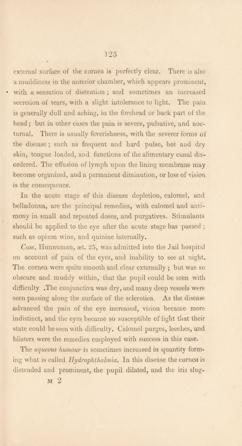 external surface of the cornea is perfectly clear. There is also a muddiness in the anterior chamber, which appears prominent, • with a sensation of distention ; and sometimes an increased secretion of tears, with a slight intolerance to light. The pain is generally dull and aching, in the forehead or back part of the head; but in other cases the pain is severe, pulsative, and noc- turnal. There is usually feverishness, with the severer forms of the disease; such as frequent and hard pulse, hot and dry skin, tongue loaded, and functions of the alimentary canal dis- ordered. The effusion of lymph upon the lining membrane may become organized, and a permanent diminution, or loss of vision is the consequence. In the acute stage of this disease depletion, calomel, and belladonna, are the principal remedies, with calomel and anti- mony in small and repeated doses, and purgatives. Stimulants should be applied to the eye after the acute stage has passed ; such as opium wine, and quinine internally. Case. Hunnuman, set. 25, was admitted into the Jail hospital on account of pain of the eyes, and inability to see at night. The cornea were quite smooth and clear externally ; but was so obscure and muddy within, that the pupil could be seen with difficulty .The conjunctiva was dry, and many deep vessels were seen passing along the surface of the sclerotica. As the disease advanced the pain of the eye increased, vision became more indistinct, and the eyes became so susceptible of light that their state could be seen with difficulty. Calomel purges, leeches, and blisters were the remedies employed with success in this case. The aqueous humour is sometimes increased in quantity form- ing what is called Hy dr ophthalmia. In this disease the cornea is distended and prominent, the pupil dilated, and the iris slug- m 2