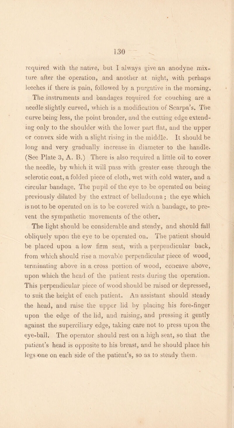 required with the native, but I always give an anodyne mix- lure after the operation, and another at night, with perhaps leeches if there is pain, followed by a purgative in the morning. The instruments and bandages required for couching are a needle slightly curved, which is a modification of Scarpa’s. The curve being less, the point broader, and the cutting edge extend- ing only to the shoulder with the lower part flat, and the upper or convex side with a slight rising in the middle. It should be long and very gradually increase in diameter to the handle. (See Plate 3, A. B.) There is also required a little oil to cover the needle, by which it will pass with greater ease through the sclerotic coat, a folded piece of cloth, wet with cold water, and a circular bandage. The pupil of the eye to be operated on being previously dilated by the extract of belladonna; the eye which is not to be operated on is to be covered with a bandage, to pre- vent the sympathetic movements of the other. The light should be considerable and steady, and should fall obliquely upon the eye to be operated on. The patient should be placed upon a low firm seat, with a perpendicular back, from which should rise a movable perpendicular piece of wood? terminating above in a cross portion of wood, concave above, upon which the head of the patient rests during the operation. This perpendicular piece of wood should be raised or depressed, to suit the height of each patient. An assistant should steady the head, and raise the upper lid by placing his fore-finger upon the edge of the lid, and raising, and pressing it gently against the superciliary edge, taking care not to press upon the eye-ball. The operator should rest on a high seat, so that the patient’s head is opposite to his breast, and he should place his legs one on each side of the patient’s, so as to steady them.