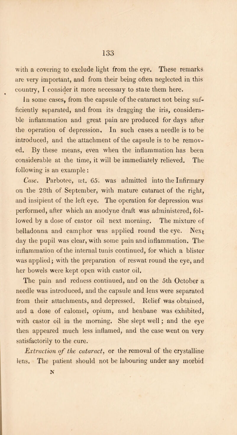 with a covering to exclude light from the eye. These remarks are very important, and from their being often neglected in this country, I consider it more necessary to state them here. In some cases, from the capsule of the cataract not being suf- ficiently separated, and from its dragging the iris, considera- ble inflammation and great pain are produced for days after the operation of depression. In such cases a needle is to be introduced, and the attachment of the capsule is to be remov- ed. By these means, even when the inflammation has been considerable at the time, it will be immediately relieved. The following is an example : Case. Parbotee, set. 65. was admitted into the Infirmary on the 28th of September, with mature cataract of the right, and insipient of the left eye. The operation for depression was performed, after which an anodyne draft was administered, fol- lowed by a dose of castor oil next morning. The mixture of belladonna and camphor was applied round the eye. Next day the pupil was clear, with some pain and inflammation. The inflammation of the internal tunis continued, for which a blister was applied; with the preparation of reswat round the eye, and her bowels were kept open with castor oil. The pain and redness continued, and on the 5th October a needle was introduced, and the capsule and lens were separated from their attachments, and depressed. Relief was obtained, and a dose of calomel, opium, and henbane was exhibited, with castor oil in the morning. She slept well; and the eye then appeared much less inflamed, and the case went on very satisfactorily to the cure. Extraction of the cataract, or the removal of the crystalline lens. The patient should not be labouring under any morbid N