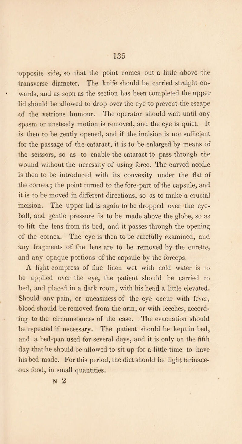 opposite side, so that the point comes out a little above the transverse diameter. The knife should be carried straight on- wards, and as soon as the section has been completed the upper lid should be allowed to drop over the eye to prevent the escape of the vetrious humour. The operator should wait until any spasm or unsteady motion is removed, and the eye is quiet. It is then to be gently opened, and if the incision is not sufficient for the passage of the cataract, it is to be enlarged by means of the scissors, so as to enable the cataract to pass through the wound without the necessity of using force. The curved needle is then to be introduced with its convexity under the flat of the cornea; the point turned to the fore-part of the capsule, and it is to be moved in different directions, so as to make a crucial incision. The upper lid is again to be dropped over the eye- ball, and gentle pressure is to be made above the globe, so as to lift the lens from its bed, and it passes through the opening of the cornea. The eye is then to be carefully examined, and any fragments of fhe lens are to be removed by the curette, and any opaque portions of the capsule by the forceps. A light compress of fine linen wet with cold water is to be applied over the eye, the patient should be carried to bed, and placed in a dark room, with his head a little elevated. Should any pain, or uneasiness of the eye occur with fever, blood should be removed from the arm, or wnth leeches, accord- ing to the circumstances of the case. The evacuation should be repeated if necessary. The patient should be kept in bed, and a bed-pan used for several days, and it is only on the fifth day that he should be allowed to sit up for a little time to have his bed made. For this period, the diet should be light farinace- ous food, in small quantities.