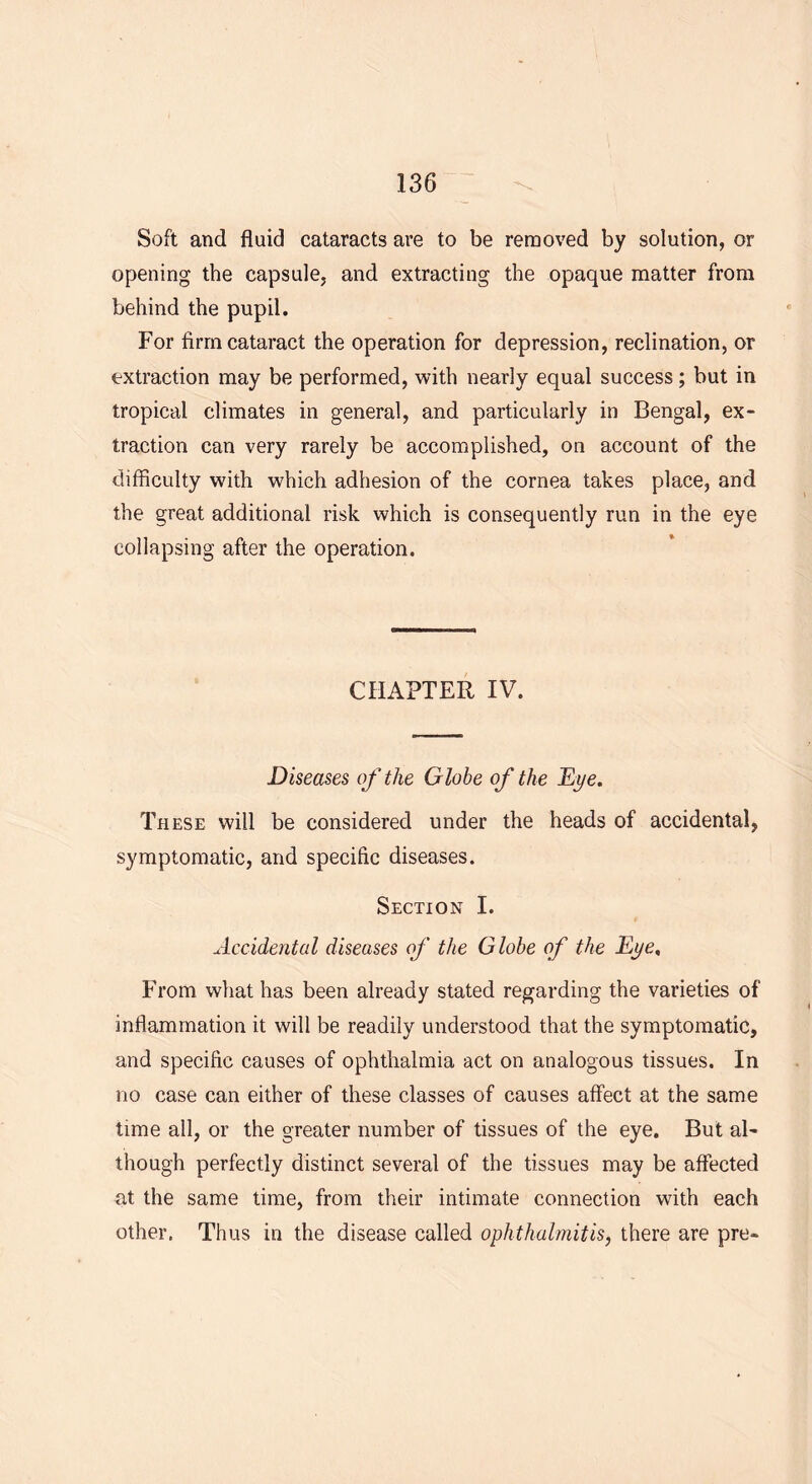 Soft and fluid cataracts are to be removed by solution, or opening the capsule, and extracting the opaque matter from behind the pupil. For firm cataract the operation for depression, reclination, or extraction may be performed, with nearly equal success; but in tropical climates in general, and particularly in Bengal, ex- traction can very rarely be accomplished, on account of the difficulty with which adhesion of the cornea takes place, and the great additional risk which is consequently run in the eye collapsing after the operation. CHAPTER IV. Diseases of the Globe of the Dye. These will be considered under the heads of accidental, symptomatic, and specific diseases. Section I. Accidental diseases of the Globe of the Dye. From what has been already stated regarding the varieties of inflammation it will be readily understood that the symptomatic, and specific causes of ophthalmia act on analogous tissues. In no case can either of these classes of causes affect at the same time all, or the greater number of tissues of the eye. But al- though perfectly distinct several of the tissues may be affected at the same time, from their intimate connection with each other, Thus in the disease called ophthalmitis, there are pre-