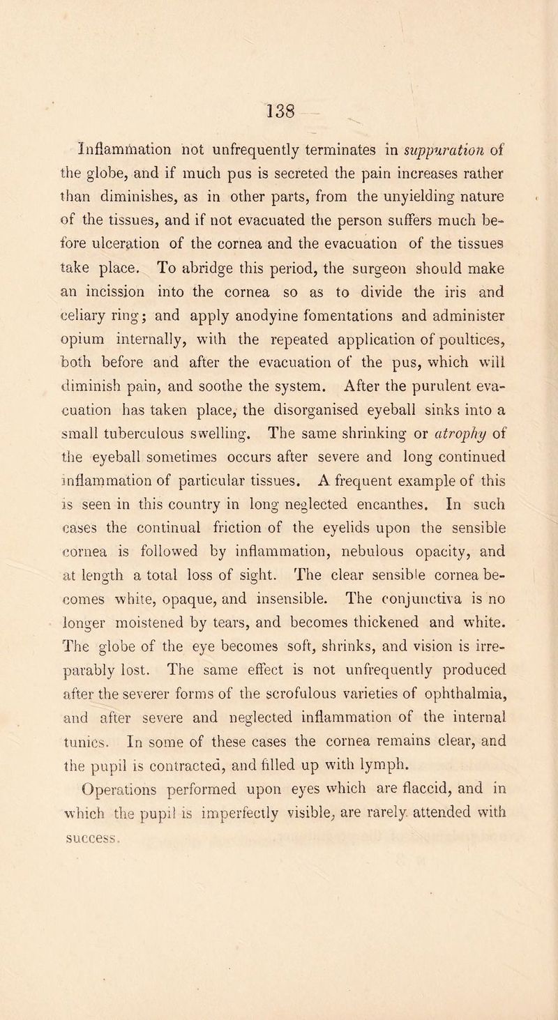 Inflammation not unfrequently terminates in suppuration of the globe, and if much pus is secreted the pain increases rather than diminishes, as in other parts, from the unyielding nature of the tissues, and if not evacuated the person suffers much be- fore ulceration of the cornea and the evacuation of the tissues take place. To abridge this period, the surgeon should make an incission into the cornea so as to divide the iris and celiary ring; and apply anodyine fomentations and administer opium internally, with the repeated application of poultices, both before and after the evacuation of the pus, which will diminish pain, and soothe the system. After the purulent eva- cuation has taken place, the disorganised eyeball sinks into a small tuberculous swelling. The same shrinking or atrophy of the eyeball sometimes occurs after severe and long continued inflammation of particular tissues. A frequent example of this is seen in this country in long neglected encanthes. In such cases the continual friction of the eyelids upon the sensible cornea is followed by inflammation, nebulous opacity, and at length a total loss of sight. The clear sensible cornea be- comes white, opaque, and insensible. The conjunctiva is no longer moistened by tears, and becomes thickened and white. The globe of the eye becomes soft, shrinks, and vision is irre- parably lost. The same effect is not unfrequently produced after the severer forms of the scrofulous varieties of ophthalmia, and after severe and neglected inflammation of the internal tunics. In some of these cases the cornea remains clear, and the pupil is contracted, and fulled up with lymph. Operations performed upon eyes which are flaccid, and in which the pupil is imperfectly visible, are rarely, attended with success.