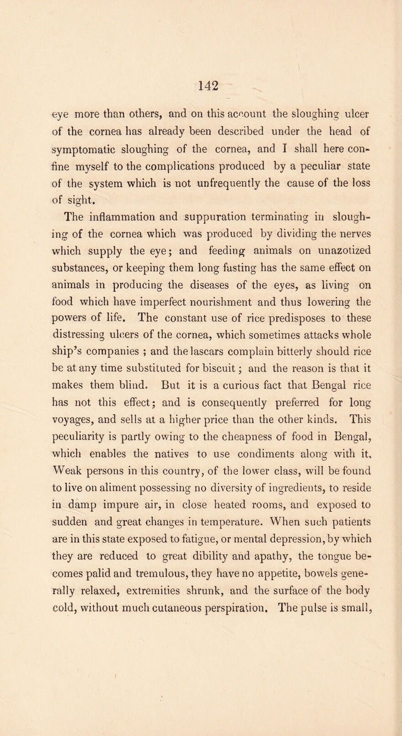 eye more than others, and on this account the sloughing ulcer of the cornea has already been described under the head of symptomatic sloughing of the cornea, and I shall here con- fine myself to the complications produced by a peculiar state of the system which is not unfrequently the cause of the loss of sight. The inflammation and suppuration terminating in slough- ing of the cornea which was produced by dividing the nerves which supply the eye; and feeding animals on unazotized substances, or keeping them long fasting has the same effect on animals in producing the diseases of the eyes, as living on food which have imperfect nourishment and thus lowering the powers of life. The constant use of rice predisposes to these distressing ulcers of the cornea, which sometimes attacks whole ship’s companies ; and the lascars complain bitterly should rice be at any time substituted for biscuit; and the reason is that it. makes them blind. But it is a curious fact that Bengal rice has not this effect; and is consequently preferred for long voyages, and sells at a higher price than the other kinds. This peculiarity is partly owing to the cheapness of food in Bengal, which enables the natives to use condiments along with it. Weak persons in this country, of the lower class, will be found to live on aliment possessing no diversity of ingredients, to reside in damp impure air, in close heated rooms, and exposed to sudden and great changes in temperature. When such patients are in this state exposed to fatigue, or mental depression, by which they are reduced to great dibility and apathy, the tongue be- comes palid and tremulous, they have no appetite, bowels gene- rally relaxed, extremities shrunk, and the surface of the body cold, without much cutaneous perspiration. The pulse is small,