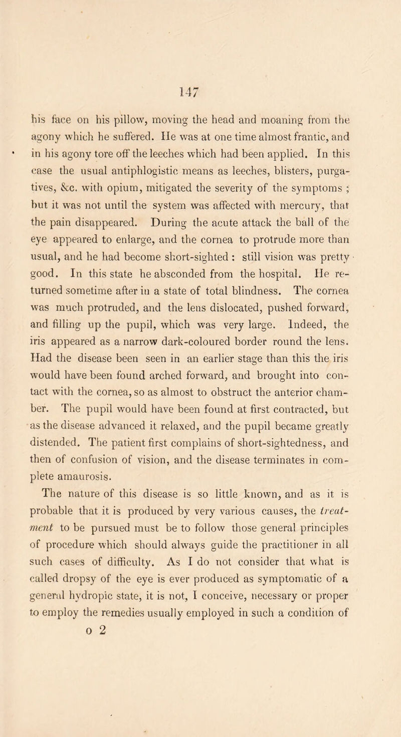 his face on his pillow, moving the head and moaning from the agony which he suffered. He was at one time almost frantic, and • in his agony tore off the leeches which had been applied. In this case the usual antiphlogistic means as leeches, blisters, purga- tives, &c. with opium, mitigated the severity of the symptoms ; but it was not until the system was affected with mercury, that the pain disappeared. During the acute attack the ball of the eye appeared to enlarge, and the cornea to protrude more than usual, and he had become short-sighted : still vision was pretty good. In this state he absconded from the hospital. He re- turned sometime after in a state of total blindness. The cornea was much protruded, and the lens dislocated, pushed forward, and filling up the pupil, which was very large. Indeed, the iris appeared as a narrow dark-coloured border round the lens. Had the disease been seen in an earlier stage than this the iris would have been found arched forward, and brought into con- tact with the cornea, so as almost to obstruct the anterior cham- ber. The pupil would have been found at first contracted, but. as the disease advanced it relaxed, and the pupil became greatly distended. The patient first complains of short-sightedness, and then of confusion of vision, and the disease terminates in com- plete amaurosis. The nature of this disease is so little known, and as it is probable that it is produced by very various causes, the treat- ment to be pursued must be to follow those general principles of procedure which should always guide the practitioner in all such cases of difficulty. As I do not consider that what is called dropsy of the eye is ever produced as symptomatic of a general hydropic state, it is not, I conceive, necessary or proper to employ the remedies usually employed in such a condition of o 2