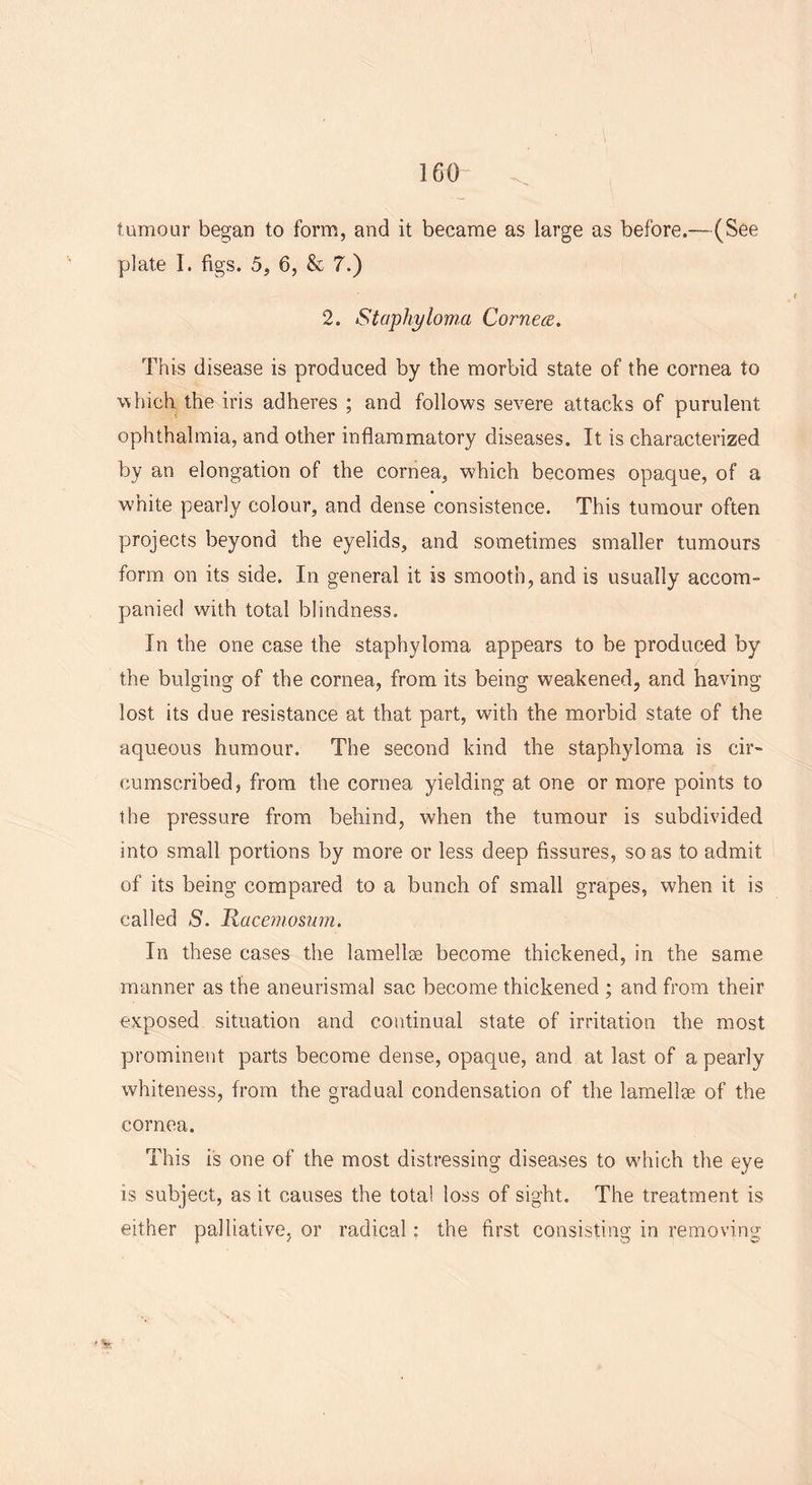 tumour began to form, and it became as large as before.—(See plate I. figs. 5, 6, & 7.) 2. Staphyloma Cornea. This disease is produced by the morbid state of the cornea to which the iris adheres ; and follows severe attacks of purulent ophthalmia, and other inflammatory diseases. It is characterized by an elongation of the cornea, which becomes opaque, of a white pearly colour, and dense consistence. This tumour often projects beyond the eyelids, and sometimes smaller tumours form on its side. In general it is smooth, and is usually accom- panied with total blindness. In the one case the staphyloma appears to be produced by the bulging of the cornea, from its being weakened, and having- lost its due resistance at that part, with the morbid state of the aqueous humour. The second kind the staphyloma is cir- cumscribed, from the cornea yielding at one or more points to the pressure from behind, when the tumour is subdivided into small portions by more or less deep fissures, so as to admit of its being compared to a bunch of small grapes, when it is called £>. Racemosum. In these cases the lamellge become thickened, in the same manner as the aneurismal sac become thickened ; and from their exposed situation and continual state of irritation the most prominent parts become dense, opaque, and at last of a pearly whiteness, from the gradual condensation of the lamellse of the cornea. This is one of the most distressing diseases to which the eye is subject, as it causes the total loss of sight. The treatment is either palliative, or radical: the first consisting in removing ' St