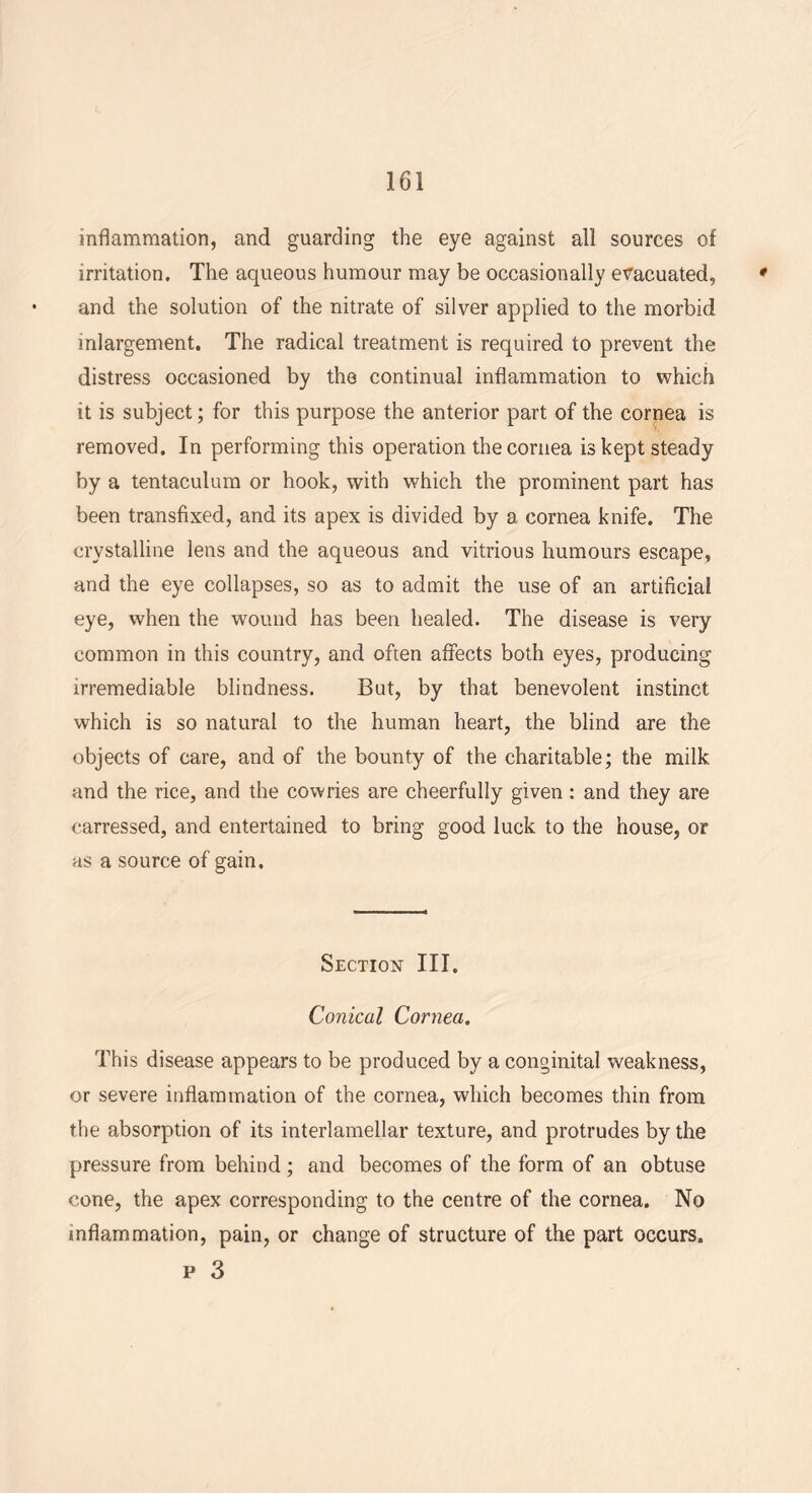 inflammation, and guarding the eye against all sources of irritation. The aqueous humour may be occasionally evacuated, ' and the solution of the nitrate of silver applied to the morbid inlargement. The radical treatment is required to prevent the distress occasioned by the continual inflammation to which it is subject; for this purpose the anterior part of the cornea is removed. In performing this operation the cornea is kept steady by a tentaculum or hook, with which the prominent part has been transfixed, and its apex is divided by a cornea knife. The crystalline lens and the aqueous and vitrious humours escape, and the eye collapses, so as to admit the use of an artificial eye, when the wound has been healed. The disease is very common in this country, and often affects both eyes, producing irremediable blindness. But, by that benevolent instinct which is so natural to the human heart, the blind are the objects of care, and of the bounty of the charitable; the milk and the rice, and the cowries are cheerfully given: and they are carressed, and entertained to bring good luck to the house, or as a source of gain. Section III. Conical Cornea. This disease appears to be produced by a conginital weakness, or severe inflammation of the cornea, which becomes thin from the absorption of its interlamellar texture, and protrudes by the pressure from behind; and becomes of the form of an obtuse cone, the apex corresponding to the centre of the cornea. No inflammation, pain, or change of structure of the part occurs, p 3