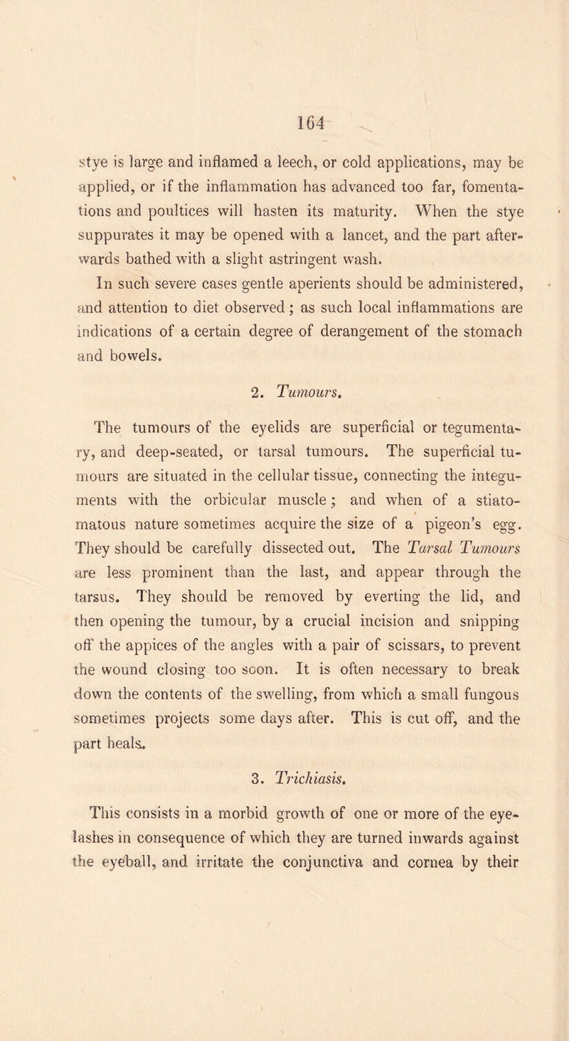 stye is large and inflamed a leech, or cold applications, may be applied, or if the inflammation has advanced too far, fomenta- tions and poultices will hasten its maturity. When the stye suppurates it may be opened with a lancet, and the part after- wards bathed with a slight astringent wash. In such severe cases gentle aperients should be administered, and attention to diet observed; as such local inflammations are indications of a certain degree of derangement of the stomach and bowels. 2. Tumours. The tumours of the eyelids are superficial or tegumenta- ry, and deep-seated, or tarsal tumours. The superficial tu- mours are situated in the cellular tissue, connecting the integu- ments with the orbicular muscle; and when of a stiato- matous nature sometimes acquire the size of a pigeon’s egg. They should be carefully dissected out. The Tarsal Tumours are less prominent than the last, and appear through the tarsus. They should be removed by everting the lid, and then opening the tumour, by a crucial incision and snipping off the appices of the angles with a pair of scissars, to prevent the wound closing too soon. It is often necessary to break down the contents of the swelling, from which a small fungous sometimes projects some days after. This is cut off, and the part heals. 3. Trichiasis. This consists in a morbid growth of one or more of the eye- lashes in consequence of which they are turned inwards against the eyeball, and irritate the conjunctiva and cornea by their