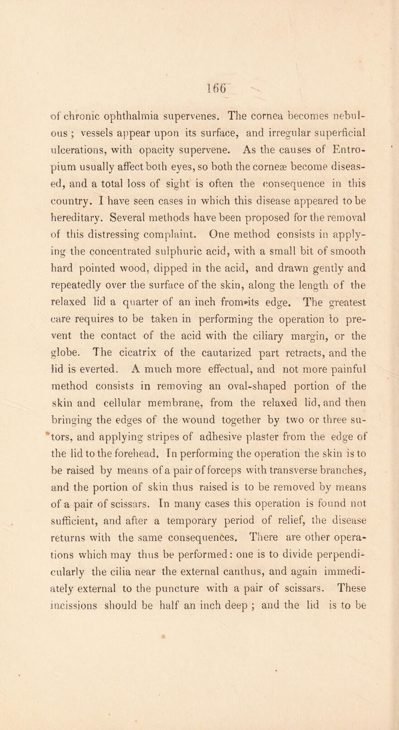 of chronic ophthalmia supervenes. The cornea becomes nebul- ous ; vessels appear upon its surface, and irregular superficial ulcerations, with opacity supervene. As the causes of Entro- pium usually affect both eyes, so both the cornese become diseas- ed, and a total loss of sight is often the consequence in this country. I have seen cases in which this disease appeared to be hereditary. Several methods have been proposed for the removal of this distressing complaint. One method consists in apply- ing the concentrated sulphuric acid, with a small bit of smooth hard pointed wood, dipped in the acid, and drawn gently and repeatedly over the surface of the skin, along the length of the relaxed lid a quarter of an inch from*its edge. The greatest care requires to be taken in performing the operation to pre- vent the contact of the acid with the ciliary margin, or the globe. The cicatrix of the cautarized part retracts, and the lid is everted. A much more effectual, and not more painful method consists in removing an oval-shaped portion of the skin and cellular membrane, from the relaxed lid, and then bringing the edges of the wound together by two or three su- itors, and applying stripes of adhesive plaster from the edge of the lid to the forehead. In performing the operation the skin is to be raised by means of a pair of forceps with transverse branches, and the portion of skin thus raised is to be removed by means of a pair of scissors. In many cases this operation is found not sufficient, and after a temporary period of relief, the disease returns with the same consequences. There are other opera- tions which may thus be performed: one is to divide perpendi- cularly the cilia near the external canthus, and again immedi- ately external to the puncture with a pair of scissors. These incissions should be half an inch deep ; and the lid is to be
