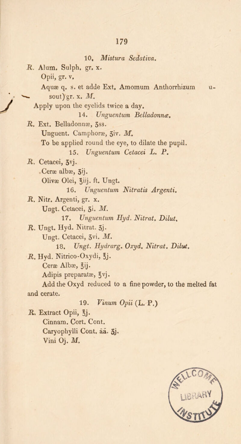 10, Mistura Sedativa. R. Alum. Sulph. gr. x. Opii, gr. v. Aquae q. s. et adde Ext. Amomum Anthorrhizum u- sout) gr. x. M. Apply upon the eyelids twice a day. 14. Unguentum Belladonna, R. Ext. Belladonnse, 3ss. Unguent. Camphorae, 3^- M, To be applied round the eye, to dilate the pupil. 15. Unguentum Cetacei L. P. R. Cetacei, 5vj. -Cerae albae, 3ij. Olivae Olei, |iij. ft. Ungt. 16. Unguentum Nitratis Argenti. R. Nitr. Argenti, gr. x. Ungt. Cetacei, 3i. M. 17. Unguentum Hyd. Nitrat. Dilut. R. Ungt. Hyd. Nitrat. 3j. Ungt. Cetacei, 3vi. M. 18. Ungt. Hydrarg. Oxyd. Nitrat. Dilut. R, Hyd. Nitrico-Oxydi, 3j. Cerae Albae, Jij. Adipis preparatae, 3vj. Add the Oxyd reduced to a fine powder, to the melted fat and cerate. 19. Vinum Opii (L. P.) R, Extract Opii, 5j- Cinnam. Cort. Cont. Caryophylli Cont. aa. 3j* Vini Oj. M.