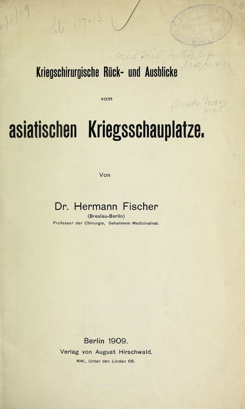 Krieoschirurgische Rück- und Ausblicke vom ^ asiatischen Kriegsschauplätze Von Dp. Hermann Fischer (Breslau-Berlin) Professor der Chirurgie, Geheimem Medizinalrat. Berlin 1909. Verlag von August Hirschwald. NW., Unter den Linden 68.