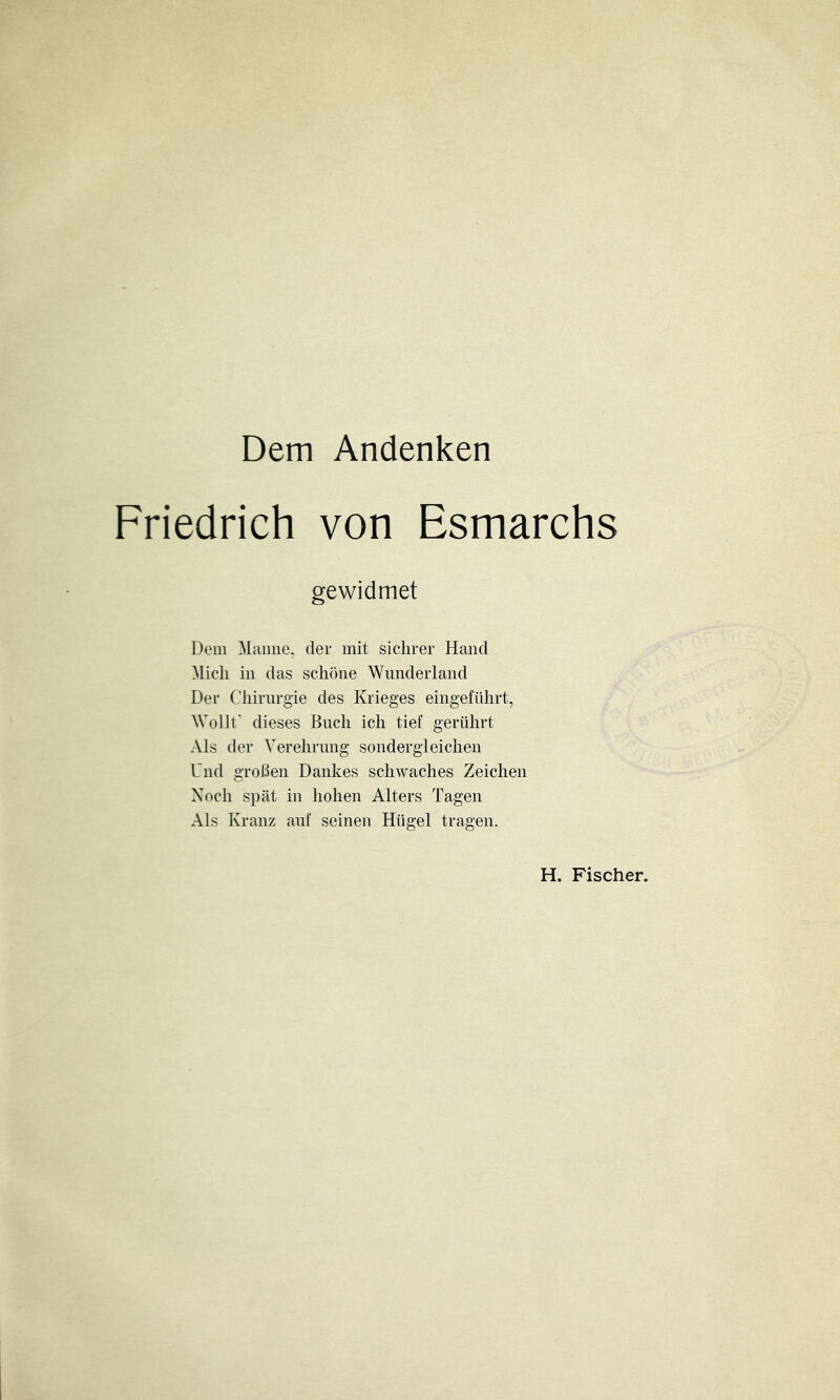 Dem Andenken Friedrich von Esmarchs gewidmet Dem Manne, der mit sichrer Hand ^licli in das schöne Wunderland Der Chirurgie des Krieges eingeführt, Wollt' dieses Buch ich tief gerührt Als der Verehrung sondergleichen Und großen Dankes schwaches Zeichen Noch spät in hohen Alters Tagen Als Kranz auf seinen Hügel tragen. H. Fischer.