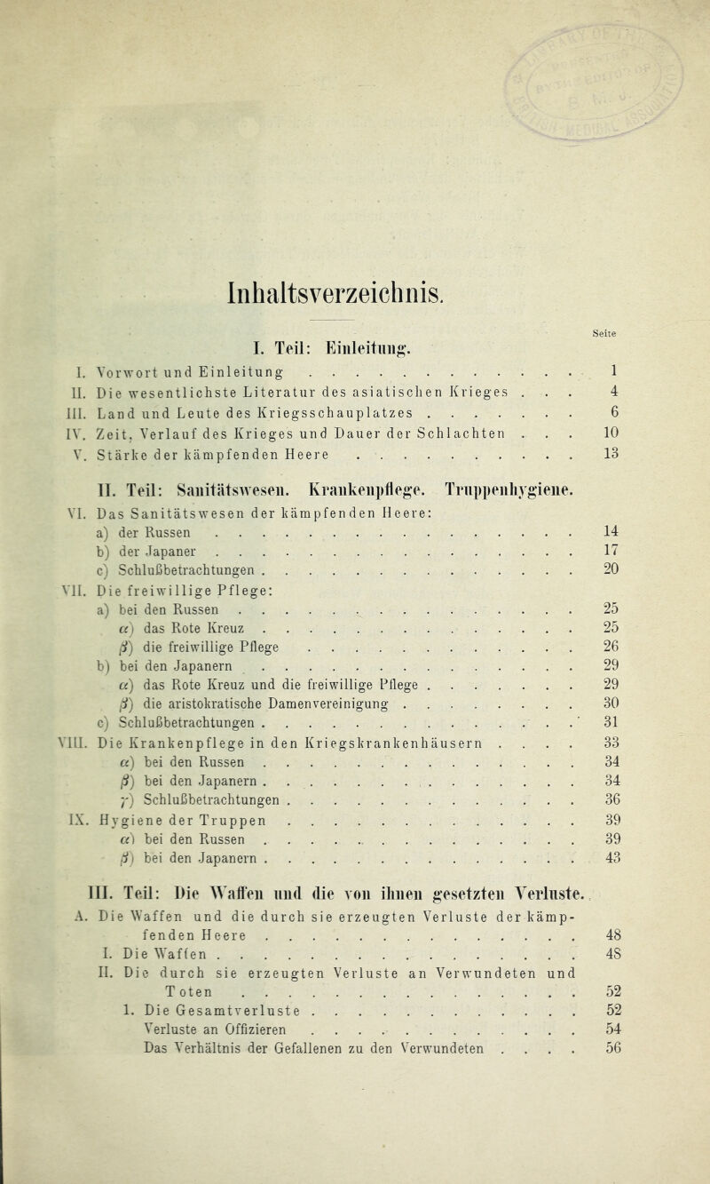 Inhaltsverzeichnis. Seite I. Teil: I. Vorwort und Einleitung 1 II. Die wesentlichste Literatur des asiatischen Krieges ... 4 III. Land und Leute des Kriegsschauplatzes 6 IV. Zeit. Verlauf des Krieges und Dauer der Schlachten ... 10 V. Stärke der kämpfenden Heere 13 11. Teil: Saiiitätsweseii. Krankenpflege. Tnippenliygiene. VI. Das Sanitätswesen der kämpfenden Heere: a) der Russen 14 b) der Japaner 17 c) Schlußbetrachtungen 20 VH. Die freiwillige Pflege: a) bei den Russen 25 a) das Rote Kreuz 25 ß) die freiwillige Pflege 26 b) bei den Japanern 29 u) das Rote Kreuz und die freiwillige Pflege 29 die aristokratische Damenvereinigung 30 c) Schlußbetrachtungen .' 31 Vlll. Die Krankenpflege in den Kriegskrankenhäusern .... 33 a) bei den Russen  34 ß) bei den Japanern . 34 Schlußbetrachtungen 36 IX. Hygiene der Truppen 39 a) bei den Russen 39 ß) bei den Japanern 43 111. Teil: Die Wallen und die von ilmen gesetzten Verluste.. A. Die Waffen und die durch sie erzeugten Verluste der kämp- fenden Heere 48 I. Die Waffen 48 H. Die durch sie erzeugten Verluste an Verwundeten und Toten 52 1. Die GesamtveiTuste 52 Verluste an Offizieren 54 Das Verhältnis der Gefallenen zu den Verwundeten .... 56