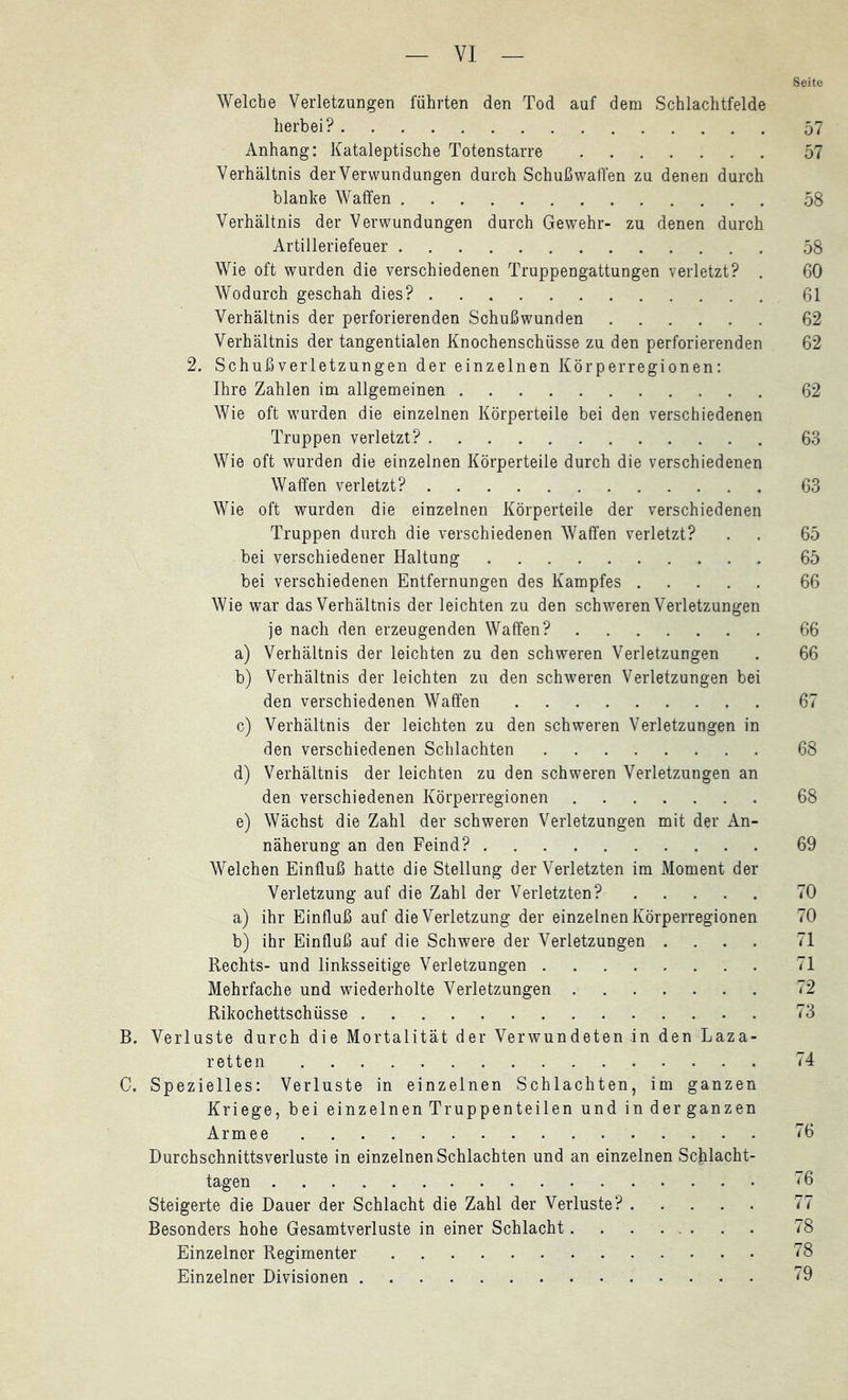 Seite Welche Verletzungen führten den Tod auf dem Schlachtfelde herbei? 57 Anhang: Kataleptische Totenstarre 57 Verhältnis derVerwundungen durch Schußwaffen zu denen durch blanke Waffen 58 Verhältnis der Verwundungen durch Gewehr- zu denen durch Artilleriefeuer 58 Wie oft wurden die verschiedenen Truppengattungen verletzt? . 60 Wodurch geschah dies? 61 Verhältnis der perforierenden Schußwunden 62 Verhältnis der tangentialen Knochenschüsse zu den perforierenden 62 2. Schuß Verletzungen der einzelnen Körperregionen; Ihre Zahlen im allgemeinen 62 Wie oft wurden die einzelnen Körperteile bei den verschiedenen Truppen verletzt? 63 Wie oft wurden die einzelnen Körperteile durch die verschiedenen Waffen verletzt? 63 Wie oft wurden die einzelnen Körperteile der verschiedenen Truppen durch die verschiedenen Waffen verletzt? . . 65 bei verschiedener Haltung 65 bei verschiedenen Entfernungen des Kampfes 66 Wie war das Verhältnis der leichten zu den schweren Verletzungen je nach den erzeugenden Waffen? 66 a) Verhältnis der leichten zu den schweren Verletzungen . 66 b) Verhältnis der leichten zu den schweren Verletzungen bei den verschiedenen Waffen 67 c) Verhältnis der leichten zu den schweren Verletzungen in den verschiedenen Schlachten 68 d) Verhältnis der leichten zu den schweren Verletzungen an den verschiedenen Körperregionen 68 e) Wächst die Zahl der schweren Verletzungen mit der An- näherung an den Feind? 69 Welchen Einfluß hatte die Stellung der Verletzten im Moment der Verletzung auf die Zahl der Verletzten? 70 a) ihr Einfluß auf die Verletzung der einzelnen Körperregionen 70 b) ihr Einfluß auf die Schwere der Verletzungen .... 71 Rechts- und linksseitige Verletzungen 71 Mehrfache und wiederholte Verletzungen 72 Rikochettschüsse 73 B. Verluste durch die Mortalität der Verwundeten in den Laza- retten 74 C. Spezielles: Verluste in einzelnen Schlachten, im ganzen Kriege, bei einzelnen Truppenteilen und in der ganzen Armee 76 Durchschnittsverluste in einzelnen Schlachten und an einzelnen Scjilacht- tagen 76 Steigerte die Dauer der Schlacht die Zahl der Verluste? 77 Besonders hohe Gesamtverluste in einer Schlacht 78 Einzelner Regimenter 78 Einzelner Divisionen 79