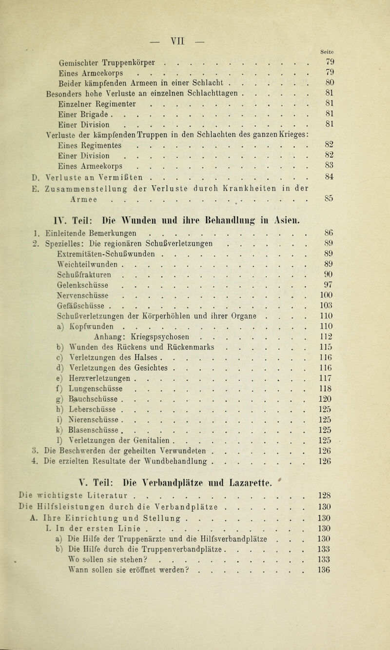 Seite Gemischter Truppenhörper 79 Eines Armeekorps 79 Beider ktämpfenden Armeen in einer Schlacht 80 Besonders hohe Verluste an einzelnen Schlachttagen 81 Einzelner Regimenter 81 Einer Brigade 81 Einer Division 81 Verluste der kämpfenden Truppen in den Schlachten des ganzen Krieges: Eines Regimentes 82 Einer Division 82 Eines Armeekorps 83 D. Verluste an Vermißten 84 E. Zusammenstellung der Verluste durch Krankheiten in der Armee . . ^ 85 l\. Teil: Die Wunden und ihre Behandlnng in Asien. 1. Einleitende Bemerkungen 86 2. Spezielles: Die regionären Schußverletzungen 89 Extremitäten-Schußwunden 89 Weichteilwunden 89 Schußfrakturen 90 Gelenkschüsse 97 Kervenschüsse 100 Gefäßschüsse 103 Schuß Verletzungen der Körperhöhlen und ihrer Organe .... 110 a) Kopfwunden 110 Anhang: Kriegspsychosen 112 b) Wunden des Rückens und Rückenmarks 115 c) Verletzungen des Halses 116 d) Verletzungen des Gesichtes 116 e) Heraverletzungen 117 f) Lungenschüsse 118 g) Bauchschüsse 120 h) Leberschüsse 125 i) Kierenschüsse 125 k) Blasenschüsse 125 l) Verletzungen der Genitalien 125 3. Die Beschwerden der geheilten Verwundeten 126 4. Die erzielten Resultate der Wundbehandlung 126 V. Teil: Die Verbandplätze und Lazarette. * Die wichtigste Literatur 128 Die Hilfsleistungen durch die Verbandplätze 130 A. Ihre Einrichtung und Stellung 130 I.IndererstenLinie 130 a) Die Hilfe der Truppenärzte und die Hilfsverbandplätze . . . 130 b) Die Hilfe durch die Truppenverbandplätze 133 Wo sollen sie stehen? 133 Wann sollen sie eröffnet werden? 136