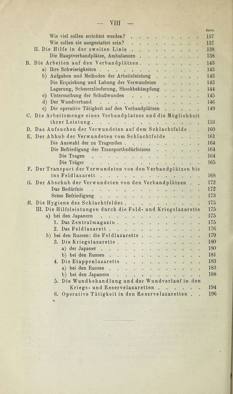 Seite Wie viel sollen errichtet werden? 137 Wie sollen sie ausgestattet sein? 137 II. Die Hilfe in der zweiten Linie 138 Die Hauptverbandplätze, Ambulanzen 138 B. Die Arbeiten auf den Verbandplätzen 143 a) Ihre Schwierigkeiten 143 b) Aufgaben und Methoden der Arbeitsleistung 143 Die Erquickung und Labung der Verwundeten 143 Lagerung, Schmerzlinderung, Shockbekämpfung 144 c) Untersuchung der Schußwunden 145 d) Der Wundverband 146 e) Die operative Tätigkeit auf den Verbandplätzen 149 C. Die Arbeitsmenge eines Verbandplatzes unddie Möglichkeit ihrer Leistung 153 D. Das Aufsuchen der Verwundeten auf dem Schlachtfelde . . 160 E. Der Abhub der Verwundeten vom Schlachtfelde .... 161 Die Auswahl der zu Tragenden 164 Die Befriedigung des Transportbedürfnisses 164 Die Tragen • . . . . 164 Die Träger 165 F. Der Transport der Verwundeten von den Verbandplätzen bis ins Feldlazarett 168 G. Der Abschub der Verwundeten von den Verbandplätzen . . 172 Das Bedürfnis 172 Seine Befriedigung 173 H. Die Hygiene des Schlachtfeldes 175 III. Die Hilfsleistungen durch die Feld- und Kriegslazarette 175 a) bei den Japanern 175 1. Das Zentralmagazin . 175 2. Das Feldlazarett 176 b) bei den Russen: die Feldlazarette 179 3. Die Kriegslazarette 180 a) der Japaner 180 b) bei den Russen 181 4. Die Etappenlazarette 183 a) bei den Russen 183 b) bei den Japanern . 188 5. Die Wundbehandlung und der Wundverlauf in den Kriegs- und Reservelazaretten 194 6. Operative Tätigkeit in den Reservelazaretten . . 196