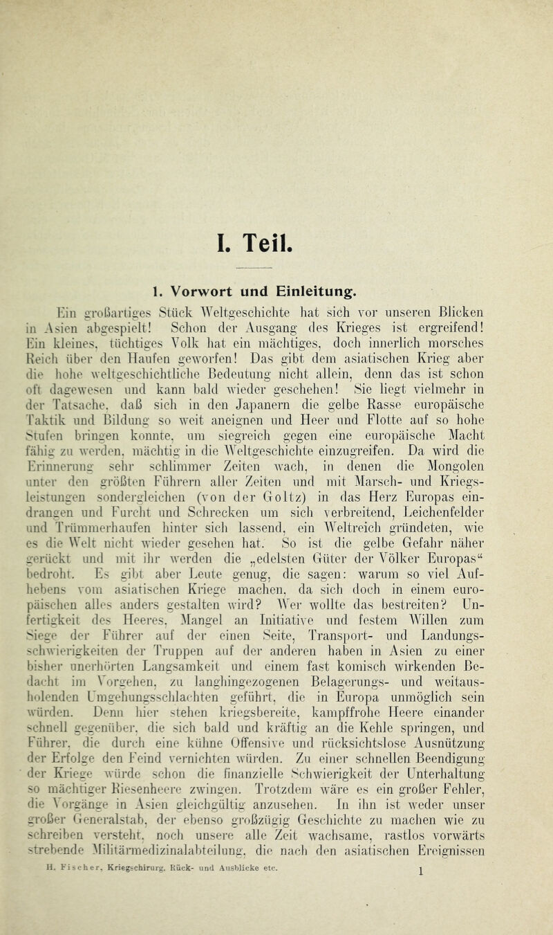 1. Vorwort und Einleitung. 1']in großariiges Stück Weltgeschichte hat sich vor unseren Blicken in Asien abgespielt! Schon der Ausgang des Krieges ist ergreifend! Ihn kleines, tüchtiges Volk hat ein mächtiges, doch innerlich morsches Reich über den Haufen geworfen! Das gibt dem asiatischen Krieg aber die hohe weltgeschichtliche Bedeutung nicht allein, denn das ist schon oft dagewesen und kann bald wieder geschehen! Sie liegt vielmehr in der Tatsache, daß sich in den Japanern die gelbe Rasse europäische Taktik und Bildung so weit aneignen und Heer und Flotte auf so hohe Stufen bringen konnte, um siegreich gegen eine europäische Macht fähig zu werden, mächtig in die Weltgeschichte einzugreifen. Da wird die Erinnerung sehr schlimmer Zeiten wach, in denen die Mongolen unter den größten Führern aller Zeiten und mit Marsch- und Kriegs- leistungen sondergleichen (von der Goltz) in das Herz Europas ein- drangen und Furcht und Schrecken um sich verbreitend, Leichenfelder und Trümmerhaufen hiuter sich lassend, ein Weltreich gründeten, wie es die Welt nicht wieder gesehen hat. So ist die gelbe Gefahr näher gerückt und mit ihr werden die „edelsten Güter der Völker Europas“ bedroht. Es gibt aber Leute genug, die sagen: warum so viel Auf- hebens vom asiatischen Kriege machen, da sich doch in einem euro- päischen alles anders gestalten wird? Wer wollte das bestreiten? Un- fertigkeit des Heeres. ^langel an Initiative und festem Müllen zum Siege der Führer auf der einen Seite, Transport- und Landungs- schwierigkeiten der Truppen auf der anderen haben in Asien zu einer bisher unerhörten Langsamkeit und einem fast komisch wirkenden Be- dacht im Vorgehen, zu langhingezogenen Belagerungs- und weitaus- holenden Umgehungsschlachten geführt, die in Europa unmöglich sein würden. Denn hier stehen kriegsbereite, kampffrohe Heere einander schnell gegenüber, die sich bald und kräftig an die Kehle springen, und Führer, die durch eine kühne Offensive und rücksichtslose Ausnützung der Erfolge den Feind vernichten würden. Zu einer schnellen Beendigung der Kriege würde schon die finanzielle Schwierigkeit der Unterhaltung so mächtiger Riesenheere zwingen. Trotzdem wäre es ein großer Fehler, die ^ orgänge in Asien gleichgültig anzuseheii. In ihn ist wieder unser großer Generalstab, der ebenso großzügig Geschichte zu machen wie zu schreiben versteht, noch unsere alle Zeit wachsame, rastlos vorwärts strebende ülihtännedizinalabteilung. die nach den asiatischen Ereignissen H. Fischer. Kriegschirurg. Rück- und Ausblicke etc. 1