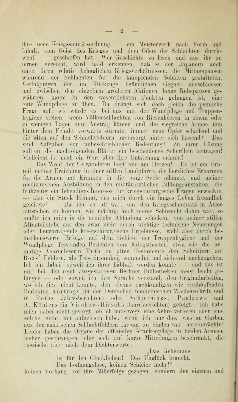 neue Kriegssanitätsordnuiig — ein Meisterwerk nacli Form und Inhalt, vom Geist des Krieges und dem Odem der Schlachten durcli- welit! — geschaffen hat. AVer Gescliichte zu lesen und ans ihr zu lernen versteht, wird bald erkennen, daß es den Japanern auch unter ihren relativ behaglichen Kriegsverhältnissen, die Alittagspausen während der Schlachten für die kämpfenden Soldaten gestatteten. Verfolgungen der im Rückzuge befindliclien Gegner ausschlossen und zwischen den einzelnen größeren Aktionen lange Ruhepausen ge- währten. kaum in den wesentlichsten Punkten gelungen ist. eine gute AVundpflege zu üben. Da drängt sich doch gleicli die peinliche krage auf: wie würde es bei uns mit der AVundpflege und Truppen- iiygiene stehen, wenn Völkerschlachten von Riesenheeren in einem oder in wenigen Tagen zum Austrag kämen und die siegreiche Aianee nun liinter dem Feinde vorwärts stürmte, immer neue Opfer schaffend und die alten auf den Schlaclitfeldern unversorgt hinter sich lassend? Das sind Aufgaben von unbeschreiblicher Bedeutung! Zu ihrer Lösung sollten die nachfolgenden Blätter ein bescheidenes Scherflein beitragen! Vielleicht ist noch ein AAArt über ihre Entstehung erlaubt! Das AAAhl der Verwundeten liegt mir am Herzen! Es ist ein Erb- teil meiner Erziehung in einer stillen Landpfarre, die herzliclies Erbarmen für die Armen und Kranken in die junge Seele pflanzte, und meiner medizinischen Ausbildung in den militärärztliclien Bildungsanstalten, die frühzeitig ein lebendiges Intei’esse für kriegschirurgische Fragen erweckte. — also ein Stück Heimat, das midi durch ein langes Leben freundlich geleitete! — Da icli zu alt war. um den Kriegsscliauplatz in Asien aufsuchen zu können, wie mächtig auch meine Seiinsucht dahin war. so mußte ich mich in die ärmliche Abfindung schicken, von meiner stillen Altenteilstube aus den zwar niclit durch wichtige technische Xeuerungen oder hervorragende kriegschirurgische Ergebnisse, wohl aber durch l)e- merkenswerte Erfolge auf dem Gebiete der Truppenhygiene und der AVundpflege fesselnden Berichten vom Kriegstheater, etwa wie die an- mutige Aehrenleserin Rutli im alten Testamente den Schnittern auf Boas' Feldern, als Trosteinsamkeit sammelnd und sichtend nachzugehen. Ich bin dabei, soweit ich ihrer habhaft werden konnte — und das ist mir bei den reicli ausgestatteten Berliner Bibliotfieken meist leicht ge- lungen — oder soweit ich ilire Spraelie verstand, den Oiäginalarbeiten, wo ich dies nicht konnte, den ebenso sachkundigen wie erschöpfenden Berichten Körtings (in der DeutscJien medizinischen AVochensehrift und in Rotlis Jahresberichten) oder Schjernings. Paalzows und A. Köhlers (in A^irchoAv-Hirsclis Jahresberichten) gefolgt. Ich habe midi dabei nicht gesorgt, ob ich unterwegs eine Aehre verloren oder eine solche nicht mit aufgelesen hafie. wenn idi nur das. was an Garben aus den asiatischen Schlachtfeldern für uns zu binden war. hereinbrächte! Leider haben die Organe der offiziellen Krankenpflege in beiden Armeen bisher geschwiegen oder sich auf kurze Alitteilungen beschränkt, die- russische aber nach dem Dichterworte: „Das Geheimnis Ist für den Glücklichen! Das Unglück braucht. Das hoffnungslose, keinen Schleier mehr!” keinen Vorliang vor ihre Alißerfolge gezogen, sondern den eigenen und