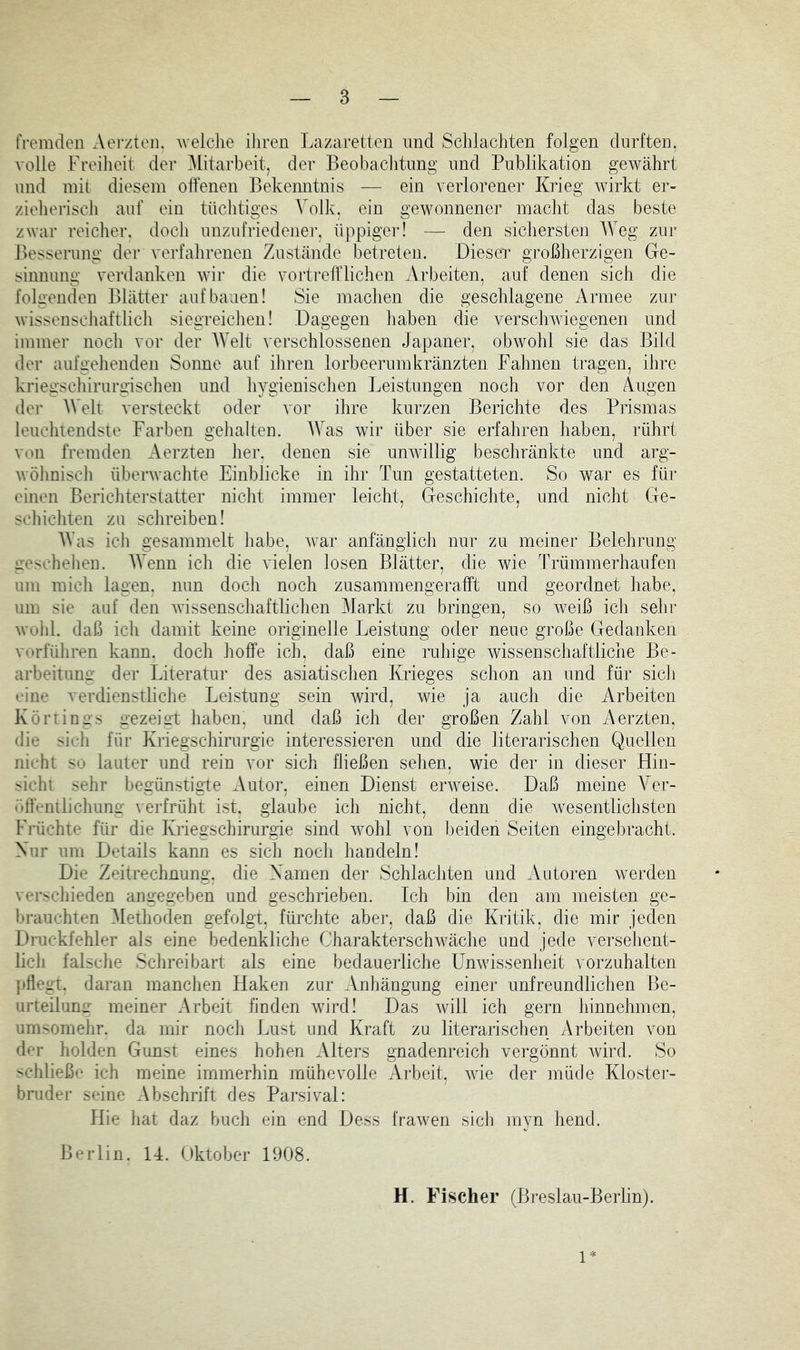 rremden Aevztoii. welclie ihren Lazaretten und Schlachten folgen durften, volle Freiheit der Mitarbeit, der Beobachtung und Publikation gewährt und inii diesem offenen Bekenntnis — ein verlorener Krieg wirkt er- zieherisch auf ein tüchtiges Volk, ein gewonnener macht das beste zwar reicher, doch unzufriedener, üppiger! — den sichersten AYeg zur J)esserung der verfahrenen Zustände betreten. Dieser großherzigen Ge- sinnung verdanken wir die vortrefflichen Arbeiten, auf denen sich die folgenden Blätter auf bauen! Sie machen die geschlagene Armee zur wissenschaftlich siegreichen! Dagegen haben die verschwiegenen und immer noch vor der AVelt verschlossenen Japaner, obwohl sie das Bild der aufgehenden Sonne auf ihren lorbeerumkränzten Fahnen tragen, ihre kriegschirurgischen und hygienischen Jjeistungen noch vor den Augen der Welt versteckt oder vor ihre kurzen Berichte des Prismas leuchtendste Farben gehalten. AVas wir über sie erfahren haben, rührt von fremden Aerzten her. denen sie unwillig beschränkte und arg- wöhnisch überwachte Einblicke in ihr Tun gestatteten. So war es für einen Berichterstatter nicht immer leicht, Geschichte, und nicht Ge- schichten zu schreiben! AVas ich gesammelt habe, war anfänglich nur zu meiner Belehrung neseheheu. AA’enn ich die vielen losen Blätter, die wie Trümmerhaufen um mich lagen, nun doch noch zusammengerafft und geordnet habe, um sie auf den wissenschaftlichen Markt zu bringen, so weiß ich sehr wohl, daß ich damit keine originelle Leistung oder neue große Gedanken verführen kann, doch hoffe ich, daß eine ruhige wissenschaftliche Be- arbeitun<r der Literatur des asiatischen Ivrieges schon an und für sich eine verdienstliche Leistung sein wird, wie ja auch die Arbeiten Körtings gezeiat haben, und daß ich der großen Zahl von Aerzten, die sieh für Kriegschirurgie interessieren und die literarischen Quellen nicht Sn lauter und rein vor sich fließen sehen, wie der in dieser Hin- sicht sehr begünstigte Autor, einen Dienst erweise. Daß meine A^er- (■■»ffcntlichung verfrüht ist, glaube ich nicht, denn die wesentlichsten Früchte für die Kriegschirurgie sind wohl von beiden Seiten eingebracht. Kur um Details kann es sich noch handeln! Die Zeitrechnung, die Kamen der Schlachten und Autoren werden verschieden angegeben und geschrieben. Ich bin den am meisten ge- 1 »rauchten Methoden gefolgt, fürchte aber, daß die Kritik, die mir jeden Druckfehler als eine bedenkliche Charakterschwäche und jede versehent- lich falsche Schreibart als eine bedauerliche Unwissenheit vorzuhalten pflegt, daran manchen Haken zur Anhängung einer unfreundlichen Be- urteilumr meiner Arbeit finden wird! Das will ich gern hinnehmen, umsomehr, da mir noch Lust und Kraft zu literarischen Arbeiten von der holden Gunst eines hohen Alters gnadenreich vergönnt wird. So schließe ich meine immerhin mühevolle Arbeit, wie der müde Kloster- bruder seine Abschrift des Parsival: Hie hat daz buch ein end Dess frawen sich myn hend. Berlin. 14. Oktober 1908. H. Fischer (Breslau-Berlin). 1