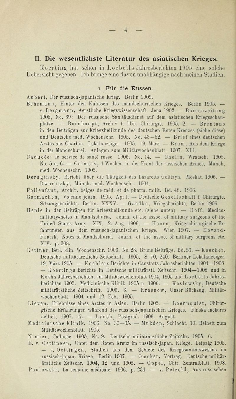 II. Die wesentlichste Literatur des asiatischen Krieges. Koei’tiiig hat schon in Loehells Jahresberichten 1905 eine solche Üehersicht gegeben. Icli bringe eine davon unabhängige nach meinen Studien. 1. Für die Russen: Aubert, Der russiscb-japanisclie Krieg. Berlin 1909. Behrmann, Hinter den Kulissen des mandschurischen Krieges. Berlin 1905. — V. Bergmann, Aerztliche Kriegswissenschaft. Jena 1902. — Börsenzeitung 1905, No. 39: Der russische Sanitätsdienst auf dem asiatischen Kriegsschau- plätze. — Bornhaupt, Archiv f. Hin. Chirurgie. 1905. 2. — Brentano in den Beiträgen zur Kriegsheillainde des deutschen Roten Kreuzes (siehe diese) und Deutsche med. lYochenschr. 1905. No. 43—52. — Brief eines deutschen Arztes aus Charbin. Lokalanzeiger. 1905. 19. März. — Brum, Aus dem Kriege in der Mandschurei. Anlagen zum Militärwochenblatt. 1907. Xlll. Caducee: le Service de sante russe. 1906. No. 14. — Cholin, Wratsch. 1905. No. 5 u. 6. — Colmers, 4 tYochen in der Front der russischen Armee. Münch, med. \Yochenschr. 1905. Deruginsky, Bericht über die Tätigkeit des Lazaretts Golitzyn. Moskau 1906. — Dworetzky, Münch, med. ^Yochensch^. 1904. Follenfant, Archiv, beiges de med. et de pharm, milit. Bd. 48. 1906. Garmachen, Vojenno journ. 1905. April. — Deutsche Gesellschaft f. Chirurgie. Sitzungsberichte. Berlin. XXXY. — Gaedke, Kriegsberichte. Berlin 1906. Henle in den Beiträgen für Kriegsheilkunde etc. (siehe unten). — Hoff, Medico- military-notes in Mandschuria. Journ. of the assoc. of military surgeons of the United States Army. XIX. 2. Aug. 1906. — Hoorn, Kriegschirurgische Er- fahrungen aus dem russisch-japanischen Kriege. ^Yien 1907. — Hovard- Frank, Notes of Mandschuria. Journ. of the assoc. of military surgeons etc. XIY. p. 308. Kettner, Berl. klin. Y'ochenschr. 1906. No.28. Bruns Beiträge. Bd.53. — Koecher, Deutsche militärärztliche Zeitschrift. 1905. S. 70, 240. Berliner Lokalanzeiger. 19. März 1905. — Koehlers Berichte in Canstatts Jahresberichten 1904—1908. — Koertings Berichte in Deutsche militärärztl. Zeitschr. 1904—1908 und in Roths Jahresberichten, im Militärwochenblatt 1904, 1905 und Loebells Jahres- berichten 1905. Medizinische Klinik 1905 u. 1906. — Koslowsky, Deutsche militärärztliche Zeitschrift. 1906. 3. — Krasnow, Unser Rückzug. Militär- wochenblatt. 1904 und 12. Febr. 1905. Lieven, Erlebnisse eines Arztes in Asien. Berlin 1905. — Loennquist, Chirur- gische Erfahrungen während des russisch-japanischen Krieges. Finska laekares aellick. 1907. 17. — Lynch, Postgrad. 1906. August. Medicinische Klinik. 1906. No. 30—35. — Mukdcn, Schlacht, 10. Beiheft zum Militärwochenblatt. 1905. Nimier, Caducee. 1905. No. 9. Deutsche militärärztliche Zeitschr. 1905. 6. E. V. Oettingen, Unter dem Roten Kreuz im russisch-japan. Kriege. Leipzig 1905. — V. Oettingen, Studien aus dem Gebiete des Kriegssanitätswesens im russisch-japan. Kriege. Berlin 1907. — Omsker, Yortrag. Deutsche militär- ärztliche Zeitschr. 1904, 12 und 1905. — Oppel, Chir. Zentralblatt. 1908. Paulowski, La semaine medicale. 1906. p. 234. — v. Petzold, Aus russischen