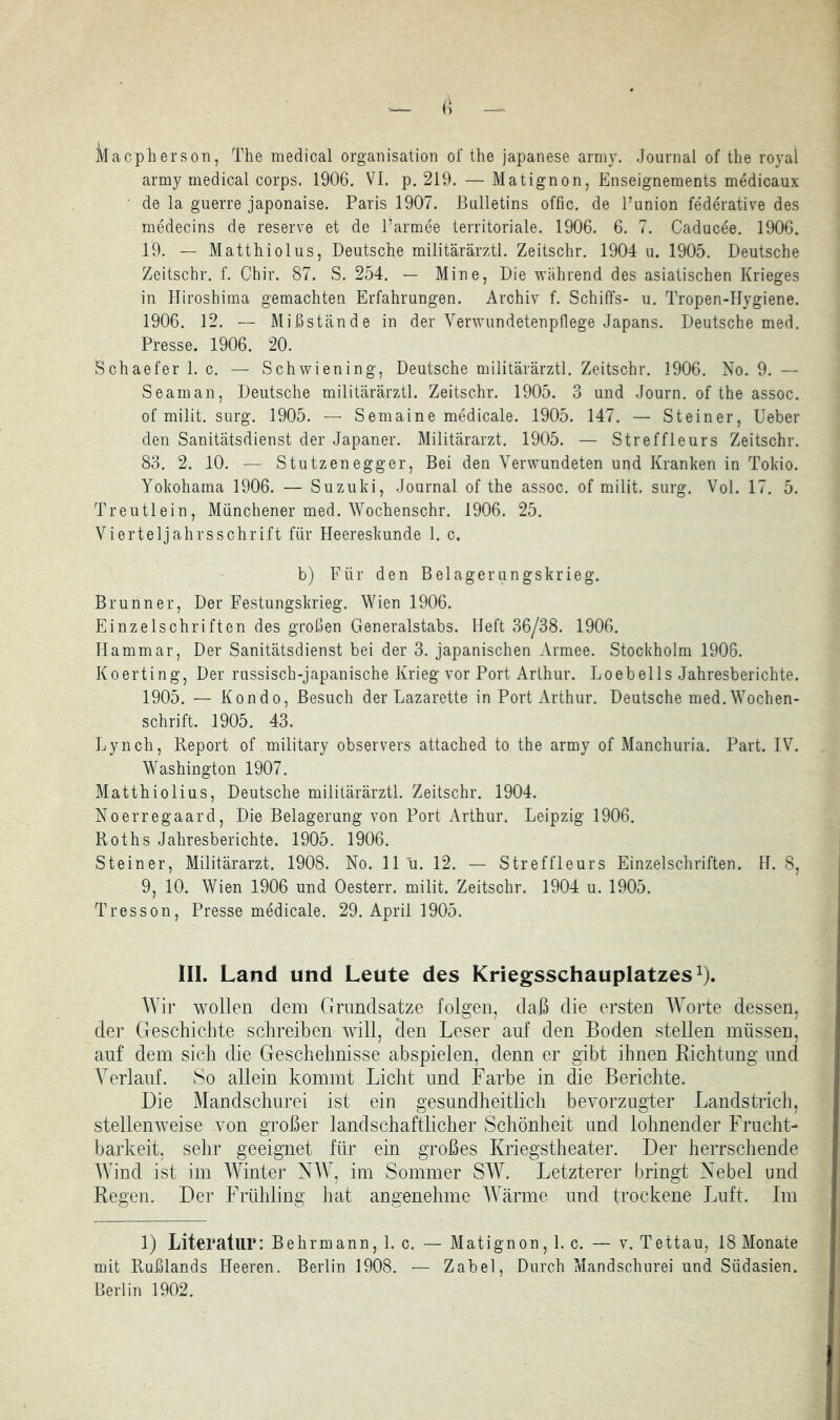 Maepiierson, The medical Organisation of the japanese army. Journal of the royal army medical corps, 1906. VI. p. 219. — Matignon, Enseignements medicaux de la guerre japonaise. Paris 1907. Bulletins offic. de Punion federative des medecins de reserve et de l’armee territoriale. 1906. 6. 7. Caducee. 1906. 19. — Matthiolus, Deutsche militärärztl. Zeitschr. 1904 u. 1905. Deutsche Zeitschr. f. Chir. 87. S. 254. — Mine, Die während des asiatischen Krieges in Hiroshima gemachteu Erfahrungen. Archiv f. Schiffs- u. Tropen-Hygiene. 1906. 12. — Mißstcände in der Yerwundetenpflege Japans. Deutsche med. Presse. 1906. 20. Schaefer 1. c. — Schwiening, Deutsche militärärztl. Zeitschr. 1906. No. 9. — Seaman, Deutsche militärärztl. Zeitschr. 1905. 3 und Journ, of the assoc. of milit. surg. 1905. — Semaine medicale. 1905. 147. — Steiner, Ueber den Sanitätsdienst der Japaner. Militärarzt. 1905. — Streffleurs Zeitschr. 83. 2. 10. — Stutzenegger, Bei den Verwundeten und Kranken in Tokio. Yokohama 1906. — Suzuki, Journal of the assoc. of milit. surg. Vol. 17. 5. Treutlein, Münchener med. Wochenschr. 1906. 25. Vierteljahrs Schrift für Heereskunde 1. c. b) Für den Belagerungskrieg. Brunner, Der Festungskrieg. Wien 1906. Einzelschritten des großen Generalstabs. Heft 36/38. 1906. Hammar, Der Sanitätsdienst bei der 3. japanischen Armee. Stockholm 1906. Koerting, Der russisch-japanische Krieg vor Port Arthur. Loebells Jahresberichte. 1905. — Kondo, Besuch der Lazarette in Port Arthur. Deutsche med.Wochen- schrift. 1905. 43. Lynch, Deport of military observers attached to the army of Manchuria. Part. IV. Washington 1907. Matthiolius, Deutsche militärärztl. Zeitschr. 1904. Noerregaard, Die Belagerung von Port Arthur. Leipzig 1906. Roths Jahresberichte. 1905. 1906. Steiner, Militärarzt. 1908. No. 11 u. 12. — Streffleurs Einzelschriften. H. 8, 9, 10. Wien 1906 und Oesterr. milit. Zeitschr. 1904 u. 1905. Tresson, Presse medicale. 29. April 1905. III. Land und Leute des Kriegsschauplatzes^). AVir wollen dem Grundsätze folgen, daß die ersten AAmrte dessen, der Geschichte schreiben will, den Leser auf den Boden stellen müssen, auf dem sich die Geschehnisse abspielen, denn er gibt ihnen Lichtung und A^erlauf. So allein kommt Licht und Farbe in die Berichte. Die Mandschurei ist ein gesundheitlich bevorzugter Landstrich, stellenweise von großer landschaftlicher Schönheit und lohnender FruchG barkeit, sehr geeignet für ein großes Kriegstheater. Der herrschende AVind ist im AATnter NAA^, im Sommer SAAT Letzterer bringt Nebel und Regen. Der Frühling hat angenehme AAkärme und trockene J^uft. Im 1) Literatur: Behrmann, 1. c. — Matignon, 1. c. — v. Tettau, 18 Monate mit Rußlands Heeren. Berlin 1908. — Zabel, Durch Mandschurei und Südasien. Berlin 1902.