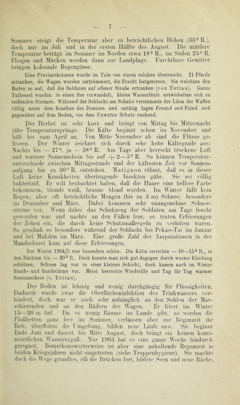 Sommer steigt die Temperatur aber zu beträchtlichen Höhen (33®R.): doch nur im Juli und in der ersten Hälfte des August. Hie mittlere Temperatur beträgt im Sommer im Norden etwa 18^ R., im Süden 25^ R. Fliegen und iMücken werden dann zur Landplage. Furchtbare Glewitter briuü'en kolossale Regengüsse. Eine Proviantkolonne wurde im Tale von einem solchen überrascht. 21 Pferde ertranken, die Wagen wurden zertrümmert, die Fracht fortgerissen. Sie weichten den Boden so auf, daß die Soldaten auf offener Straße ertranken (von Tettau). Ganze Talkessel wurden in einen See verwandelt, kleine Wasserläufe entwickelten sich zu reißenden Strömen. Während der Schlacht am Schaho verstummte der Lärm der Waffen völlig unter dem Krachen des Donners und untätig lagen Freund und Feind sich gegenüber auf dem Boden, vor dem Unwetter Schutz suchend. Der Herbst ist sehr kurz und bringt von iMittag bis Mitternacht jähe Temperatursprünge. Die Kälte beginnt schon im November und lullt bis zum April an. Von Mitte November ab sind die Flüsse ge- froren. Der AVinter zeichnet sich durch sehr hohe Kältegrade aus: Nachts bis —27 L ja —38^ R. Am Tage aber herrscht trockene Luft und warmer Sonnenschein bis auf -|-2—5^R. So können Temperatur- unterschiede zwischen Mittagsstunde und der kältesten Zeit vor Sonnen- aufgang bis zu 30*^ R. entstehen. Matignon rühmt, daß es in dieser Luft keine Krankheiten übertragende Insekten gäbe. Sie sei völlig bakterizid. Er Avill beobachtet haben, daß die Haare eine hellere Farbe bekommen, blonde Aveiß, braune blond Avurden. Im lYinter fällt kein Regen: aber oft beträchtliche Mengen (bis zu 3 m) Schnee, besonders im Dezember und März. Dabei kommen sehr unangenehme Schnee- stürme vor. Wenn dabei das Schnhzeug der Soldaten am Tage feucht veAvorden Avar und naclits an den Füßen fror, so traten Erfrierungen der Zehen ein. die durch keine Schutzmaßregeln zu verhüten Avaren. So geschah es besonders Avährend der Schlacht bei Pekao-Tai im Januar und bei Mukden im ^lärz. Eine große Zahl der Amputationen in der Mandschurei kam auf diese Erfrierungen, Der Winter 1904/5 Avar besonders schön. Die Kälte erreichte — 10—15® R., in den Nächten bis — 20® R. Doch konnte man sich gut dagegen durch warme Kleidung schützen. Schnee lag nur in einer kleinen Schicht, doch kamen auch im Winter Staub- und Sandstürme vor. Meist herrschte Windstille und Tag für Tag warmer Sonnenschein (v. Tettau). Der Boden ist lehmig und Avenig durchgängig für Flüssigkeiten. Dadurch Avurde ZAvar die Oberflächeninfektion des Trinkwassers ver- hindert. doch Avar er auch sehr anhänglich an den Sohlen der Mar- schierenden imd an den Rädern der Wagen. Er friert im AYinter 15—20 m tief. Da es AA*enig Bäume im Lande gibt, so Averden die Flußbetten vanz leor im Sommer, veiiassen abet zur Regenzeit ihr Bett, überfluten die I mgebung. Ijilden neue Läufe usav. Sie beginnt Ende Juni und dauert bis Mitte August, doch bringt sie keinen konti- nuierlichen Massererguß. Nur 1905 liat es eine ganze lYoche hindurch geregnet. BemeiLensAverterweise ist aber eine anhaltende Regenzeit in beiden Kriegsjahren nicht eingetreten (siehe Truppenhygiene). Sie machte doch die Aege grundlos, riß die Brücken fort, bildete Seen und neue Bäche.