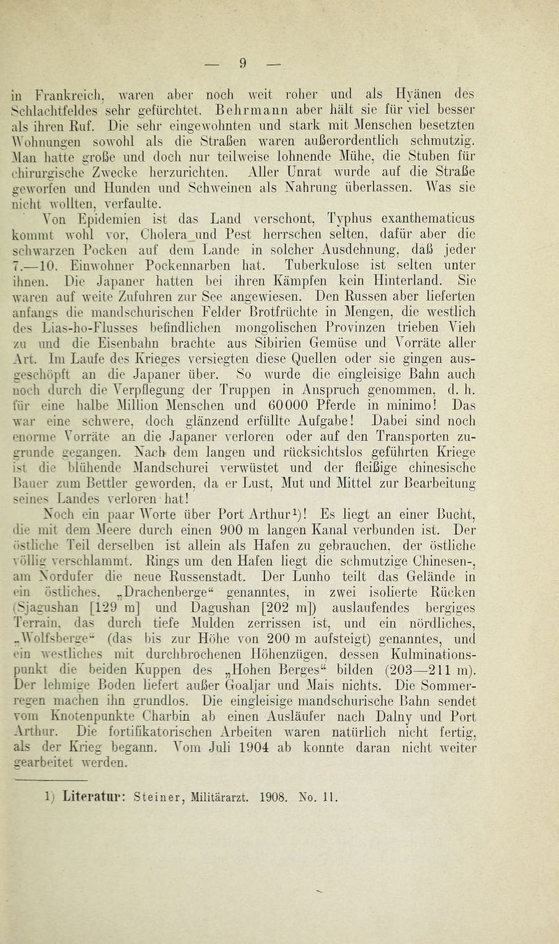 in Frankreich. Avaren aber nocii ^veit roher und als Hyänen des Sclilaclitfeldes sehr gefürclitet. B ehr mann aber hält sie für viel besser als ihren Ruf. Die sehr eingewohnten und stark mit Menschen besetzten Wolmungen sowohl als die Straßen wuiren außerordentlicli schmutzig. Man liatte große und docli nur teilweise lohnende Mühe, die Stuben für chirurgische Zwecke lierzuricliten. Aller Unrat wurde auf die Straße geAvorfen und Hunden und ScliAveinen als Nahrung überlassen. AVas sie niclit Avollten, verfaulte. Von Epidemien ist das Land verscliont, Typhus exanthematicus kommt Avohl vor. Cholera und Pest herrschen selten, dafür aber die scliwarzen Pocken auf dem Lande in solcher Ausdehnung, daß jeder 7.—10. EinAvolmer Pockennarben hat. Tuberkulose ist selten unter ihnen. Die Japaner hatten l)ei ihren Kämpfen kein Hinterland. Sie Avaren auf Aveile Zufnliren zur See angeAviesen. Den Russen aber lieferten anfangs die mandscliurischen Felder Brotfrüchte in Mengen, die westlich dos Lias-ho-Flusses befindlichen mongolischen Provinzen trieben Vieli zu und die Eisenbahn brachte aus Sibirien Gemüse und Vorräte aller Art. Im Laufe des Krieges versiegten diese Quellen oder sie gingen aus- geschöpft an die Japaner über. So Avurde die eingleisige Bahn auch noch durch die Verpflegung der Truppen in Anspruch genommen, d. h. für eine halbe Million Menschen und 60000 Pferde in minimo! Das Avar eine scliAvere, doch glänzend erfüllte Aufgabe! Dabei sind noch enorme Vorräte an die Japaner verloren oder auf den Transporten zu- grunde gegangen. Nanh dem langen und rücksichtslos geführten Kriege ist die blühende Mandschurei veiwüstet und der fleißige chinesische Bauer zum Bettler geAvorden, da er Imst, Mut und Mittel zur Bearbeitung seines Landes verloren hat! Noch ein paar IVorte über Port Arthur Q! Es liegt an einer Bucht, die mit dem Meere durch einen 900 m langen Kanal verbunden ist. Der (»stliche Teil derselben ist allein als Hafen zu gebrauchen, der östliche völliff verschlammt. Rings um den Hafen liegt die schmutzige Chinesen-, am Nordufer die neue Russenstadt. Der Lunho teilt das Gelände in ••in östliches. „Drachenberge“ genamites, in zwei isolierte Rücken 'Sjagushan [129 m] und Dagushan [202 m]) auslaufendes bergiges Terrain, das durch tiefe Mulden zerrissen ist, und ein nördliches, ..A olfsberge** (das bis zur Höhe von 200 m aufsteigt) genanntes, und •‘in Avestliches mit durchbrochenen Höhenzügen, dessen Kulminations- punkt die beiden Kuppen des „Hohen Berges“ bilden (203—211 m). Der lehmige Boden liefert außer Goaljar und 3Iais nichts. Die Sommer- regen machen ihn grundlos. Die eingleisige mandschurische Bahn sendet vom Knotenpunkte Charbin ab einen Ausläufer nach Dalny und Port Arthur. Die fortifikatorischen Arbeiten Avaren natürlich nicht fertig, als der Krieg begann. Vom Juli 1904 ab konnte daran nicht Aveiter gearbeitet AA'erden. 1' Literatur: .Steiner, Militärarzt. 1908. No. 11.