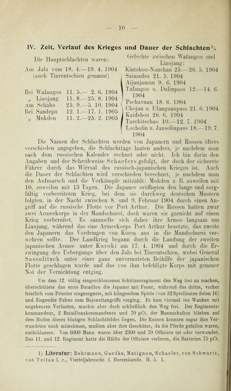 IV. Zeit, Verlauf des Krieges und Dauer der Schlachten^). Die Hauptschlachten waren: Am Jaiu vom 18. 4.—19. 4. 1904 (aneil Tinrentschien genannt) / Bei Wafaiigou 11. 5.- - 2, , 6. 1904 Liaojaug 11. 8.- -25, , 8. 1904 Am Scliäho 25. 9.- —5. 10. 1904 Bei Sandepu 12. 1.- -17, . 1. 1905 Mukden 11. 2.- -25, 2. 1905 Gefeclite zwischen Wafangoii und Liaojang: Kintshon-Xanchan 25.—20. 5. 1904 Saimadsn 21. 5. 1904 Aijanjamun 9. 0. 1904 Tafangoii n. Dalinpass 12.—14. 0. 1904 Pschavnan 18. 6. 1904 Chojan ii. Ufangiianpass 21. 0. 1904 Kaidshoii 20. (>. 1904 Tascliitschao 10.—12. 7. 1904 Locholin u. Jansolinpass 18.—19. 7. 1904 Die Namen der Schlachten werden von Japanern und Russen öftei’s verschieden angegeben, die Schlachttage lauten anders, Je nachdem man nach dem russisclien Kalender rechnet oder nicht. Icli bin darin den Angaben und der Schreibweise Scliaefers gefolgt, der doch der sicherste Führer durch das Wirrsal des russisch-japanischen Krieges ist. Auch die Dauer der Schlachten wird verschieden bei-echnet, je nachdem man den Anfmarsch und die Yorkämpfe mitzälilt: Mukden z, ll. zuweilen mit 10, zuweilen mit 13 Tagen. Die Japaner eröllneten den lange und sorg- fältig vorbereiteten Krieg. l)ei dem sie durchweg deutschen Plustern folgten, in der Nacht zwischen 8. und 9. Februar 1904 durch einen An- griff auf die russische Flotte vor Port Arthur. Die Russen hatten zwar zwei Armeekorps in der Mandschurei, doch waren sie garnicht auf einen Krieg vorbereitet. Es sammelte sich daher ihre Armee langsam um Liaojang, während das eine Armeekorps Port Arthur besetzte, das zweite den Japanern das Vordringen von Korea aus in die Mandschurei ver- wehren sollte. Der Jjandkrieg begann durch die Landung der zweiten japanischen Armee unter Kuroki am 17. 4. 1904 und durch die Er- zwingung des Uebergangs über den Jalu bei Tinrentschien, wobei General Sassulitsch unter einer ganz unvermuteten Beihilfe der japanischen Flotte geschlagen wurde und das von ihm befehligte Korps mit genauer Not der Vernichtung entging. Um dem 12. völlig eingeschlossenen Schützenregiment den Weg frei zu machen, überschüttete das erste Bataillon die Japaner mit Feuer, Weährend das dritte, vorher feierlich vom Priester eingesegnete, mit klingendem Spiele (von 32Spielleuten fielen 16) und fliegender Fahne zum Bajonettangriffe vorging. Es kam viermal ins Wanken mit ungeheuren Verlusten, machte aber doch schließlich den Weg frei. Der Regiments- kommandeur, 2 Bataillonskommandeure und 70 pCt. der Mannschaften blieben auf dem Boden dieses blutigen Schlachtfeldes liegen. Die Russen konnten sogar ihre Ver- wundeten noch mitnehmen, mußten aber ihre Geschütze, da die Pferde gefallen waren, zurücklassen. Von 6000 Mann waren über 2300 und 70 Offiziere tot oder verwundet. Das 11. und 12, Regiment hatte die Hälfte der Offiziere verloren, die Batterien 75 pCt. 1) Literatur: Behrmann, Gaedke, Matignon, Schaefer, von Schwartz, von Tettau 1. c., Vierteljahrsschr. f, Meereskunde, H. 5. 1.
