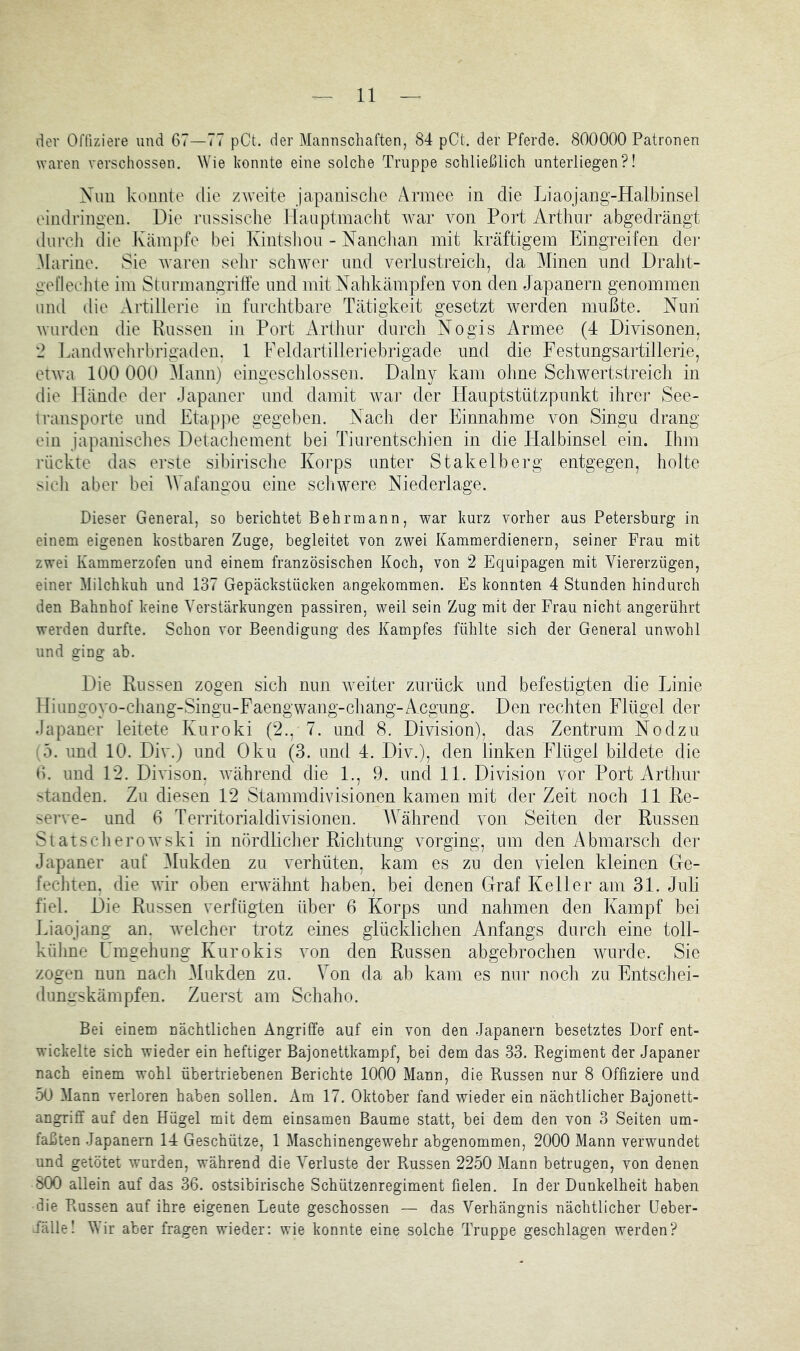 der Offiziere und 67—77 pCt. der Mannschaften, 84 pCt. der Pferde. 800000 Patronen waren verschossen. Wie konnte eine solche Truppe schließlich unterliegen?! Nun konnte die zweite japanisclie Armee in die Liaojang-Halbinsel eindringen. Die russisclie llauptmaclit war von Port Arthur abgedrängt durch die Kämpfe bei Kintshon - Nanchan mit kräftigem Eingreifen der Marine. Sie waren selir schwer und verlustreich, da Alinen und Draht- aeriechle im Sturmangriffe und mit Nahkämpfen von den Japanern genommen und die Artillerie in furchtbare Tätigkeit gesetzt werden mußte. Nun wurden die Russen in Port Arthur durch Nogis Armee (4 Divisonen, 2 Landwelirbrigaden. 1 Feldartilleriebrigade und die Festungsartillerie, etwa 100 000 Mann) eingeschlossen. Dalny kam olme Schwertstreich in die Hände der Japaner und damit war der Hauptstützpunkt ihrer See- transporte und Etappe gegeben. Nach der Einnahme von Singu drang ein japanisclies Detachement bei Tiurentschien in die Halbinsel ein. Ihm rückte das erste sibirische Korps unter Stakelberg entgegen, holte sich aber bei AVafangou eine schwere Niederlage. Dieser General, so berichtet B ehr mann, war kurz vorher aus Petersburg in einem eigenen kostbaren Zuge, begleitet von zwei Kammerdienern, seiner Frau mit zwei Kammerzofen und einem französischen Koch, von 2 Equipagen mit Viererzügen, einer Milchkuh und 137 Gepäckstücken angekommen. Es konnten 4 Stunden hindurch den Bahnhof keine Verstärkungen passiren, weil sein Zug mit der Frau nicht angerührt werden durfte. Schon vor Beendigung des Kampfes fühlte sich der General unwohl und ging ab. Die Russen zogen sich nun weiter zurück und befestigten die Linie Hiungoyo-chang-Singu-Faengwang-chang-Acgung. Den rechten Flügel der Japaner leitete Kuroki (2., 7. und 8. Division), das Zentrum Nodzu [b. und 10. Div.) und Oku (3. und 4. Div.), den linken Flügel bildete die 6. und 12. Divison. während die 1., 9. und 11. Division vor Port Arthur standen. Zu diesen 12 Stammdivisionen kamen mit der Zeit noch 11 Re- serve- und 6 Territorialdivisionen. AVährend von Seiten der Russen SlatsclieroAvski in nördliclier Richtung vorging, um den Abmarsch der Japaner auf Alukden zu verhüten, kam es zu den vielen kleinen Ge- fechten, die Avir oben eiwAhnt haben, bei denen Graf Keller am 31. Juli fiel. Die Russen verfügten über 6 Korps und nahmen den Kampf bei Liaojang an. Avelcher trotz eines glücklichen Anfangs durch eine toll- külme Umgehung Kurokis von den Russen abgebrochen AAUirde. Sie zogen nun nacli Mukden zu. Von da ab kam es nur nocli zu Entscfiei- dungskämpfen. Zuerst am Schaho. Bei einem nächtlichen Angriffe auf ein von den Japanern besetztes Dorf ent- wickelte sich wieder ein heftiger Bajonettkampf, bei dem das 33. Regiment der Japaner nach einem wohl übertriebenen Berichte 1000 Mann, die Russen nur 8 Offiziere und 50 Mann verloren haben sollen. Ara 17. Oktober fand wieder ein nächtlicher Bajonett- angriff auf den Hügel mit dem einsamen Baume statt, bei dem den von 3 Seiten um- faßten Japanern 14 Geschütze, 1 Maschinengewehr abgenommen, 2000 Mann verwundet und getötet wurden, während die Verluste der Russen 2250 Mann betrugen, von denen 800 allein auf das 36. ostsibirische Schützenregiment fielen. In der Dunkelheit haben die Russen auf ihre eigenen Leute geschossen — das Verhängnis nächtlicher Ueber- iälle! Wir aber fragen wieder: wie konnte eine solche Truppe geschlagen werden?