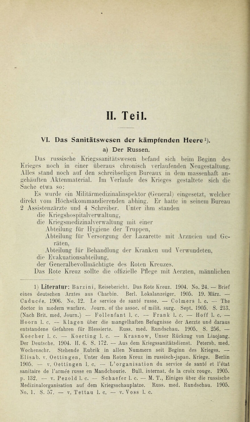 II. Teil. VI. Das Sanitätswesen der kämpfenden Heere ^). a) Der Russen. Das russische Kriegssanitätsweseu l)cfaiul sicli beim Beginn des Krieges noch in einer überaus clironisch verlaufenden Neugestaliung. Alles stand noch auf den schreibseligen Bureaux in dem massenhaft an- gehäuften Aktenmaterial, Im Verlaufe des Krieges gestaltete sich die Sache etwa so: Es wurde ein Militärmedizinalinspektoi- ((leneral) eingesetzt, welcher direkt vom Höchstkommandierenden abhing. Er hatte in seinem Bureau 2 xAssistenzärzte und 4 Schreiber. Enter ihm standen die Kriegshospitalverwaltung, die Kriegsmedizinalvei’waltung mit einer Abteilung für Plygiene der Truppen. Abteilung für Versorgung der Eazarette mit Arzneien und Ge- räten. Abteilung für Behandlung der Kranken und Verwundeten, die Evakuationsabteilung. der Generalbevollmächtigte des Roten Kreuzes. Das Rote Kreuz sollte die offizielle Pflege mit Aerzten, männlichen 1) Literatur: Barzini. Reisebericht. Das Rote Kreuz. 1904. No. 24. — Brief eines deutschen Arztes aus Charbin. Berl. Lohalanzeiger. 1905. 19. März. — Caducee. 1906. No. 12. Le service de sante russe. — Colmers 1. c. — The doctor in modern warfare. Journ. of the assoc. of milit. surg. Sept. 1905. S. 213. (Nach Brit. med. Journ.) — Foilenfant 1. c. — Frank 1. c. — Hoff 1. c. — Hoorn 1. c. — Klagen über die mangelhaften Befugnisse der Aerzte und daraus entstandene Gefahren für Blessierte. Russ. med. Rundschau. 1905. S. 256. — Koecher 1. c. — Koerting 1. c. — Krasnow, Unser Rückzug von Liaojang. Der Deutsche. 1904. H. 6. S. 172. — Aus dem Kriegssanitätsdienst. Petersb. med. M’ochensclir. Stehende Rubrik in allen Nummern seit Beginn des Krieges. — Eli sab. V. Oettingen, Unter dem Roten Kreuz im russisch-japan. Kriege. Berlin 1905. — V. Oettingen 1. c. — L’Organisation du service de sante et Fetat sanitaire de Farmee russe en Mandchourie. Bull. Internat, de la croix rouge. 1905. p. 132. — V. Pezold 1. c. — Schaefer 1. c. — M. T., Einiges über die russische Medizinalorganisation auf dem Kriegsschauplätze. Russ. med. Rundschau. 1905.