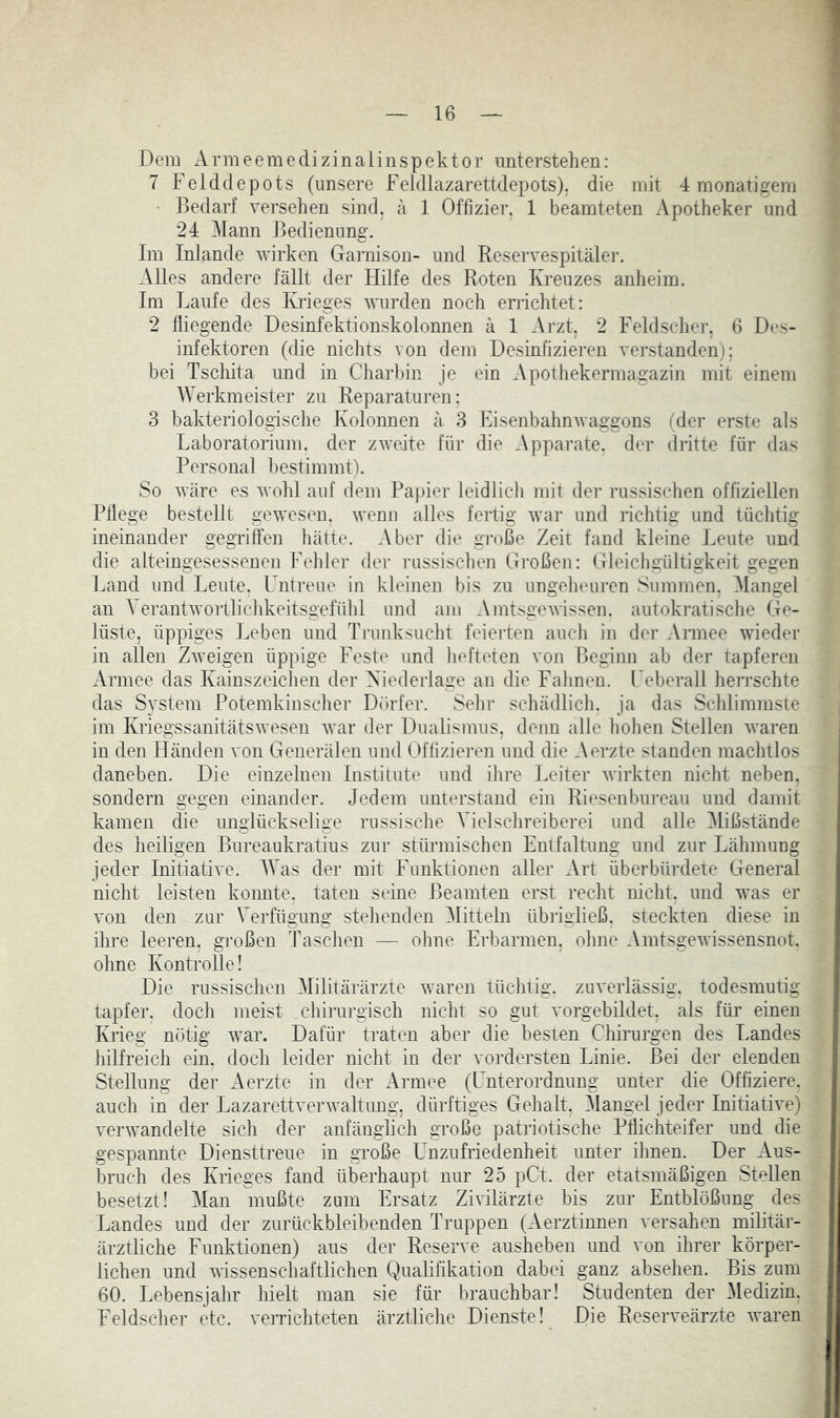 Dem Armeemedizinaiinspektor unterstehen: 7 Felddepots (unsere Feldlazarettdepots), die mit 4 monatigem • Bedarf versehen sind, a 1 Offizier, 1 beamteten Apotheker und 24 Mann Bedienung. Im Inlande wirken Garnison- und Reservespitäler. Alles andere fällt der Hilfe des Roten Kreuzes anheim. Im Laufe des Krieges wurden noch errichtet: 2 fliegende Desinfektionskolonnen ä 1 Arzt, 2 Feldscher, 6 Des- infektoren (die nichts von dem Desinfizieren verstanden); bei Tschita und in Charbin je ein Apothekermagazin mit einem Werkmeister zu Reparaturen: 3 bakteriologisclie Kolonnen ä 3 Eisenbahnwaggons (der erste als Laboratorium, der zweite für die Apparate, der dritte für das Personal bestimmt). So wäre es Avohl auf dem Papier leidlicli mit der russischen offiziellen Pflege bestellt gwesen. Avenn alles fertig Avar und richtig und tüclitig ineinander gegriffen hätte. Aber die große Zeit fand kleine Leute und die alteingesessenen Felder der russischen Großen: Gleichgültigkeit gegen Land und Leute. Untreue in kleinen bis zu ungelieuren Summen, Mangel an VerantAvoitlicldveitsgefühl und am AmtsgCAvissen. autokratische Ge- lüste, üppiges Leben und Trunksucht feiei'ten aucli in der Armee Avieder in allen ZAveigen üppige Feste und liefteten von Beginn ab der tapferen Armee das Kainszeichen der Xiederlage an die Falmen. l^eberall herrschte das System Potemkinscher Dörfer. Sein* schädlich, ja das Schlimmste im Kriegssanitätswesen Avar der Dualismus, denn alle hohen Stellen AA^aren in den Händen von Generälen und Offiziei’en und die Aerzte standen machtlos daneben. Die einzelnen Institute und ihre Leiter AAurkten nicht neben, sondern gegen einander. Jedem unterstand ein Rieseubureau und damit kamen die unglückselige russische Vielschreiberei und alle Mißstände des heiligen Bureaukratius zur stürmischen Entfaltung und zur Lähmung jeder Initiative. IVas der mit Funktionen aller Art überbürdete General nicht leisten konnte, taten seine Beamten erst recht nicht, und was er von den zur Verfügung stehenden ^Mitteln übrigließ, steckten diese in ihre leeren, gi'oßen Taschen — ohne Erbarmen, ohne AmtsgeAvissensnot. ohne Kontrolle! Die russischen Militärärzte Avaren tüchtig, zuverlässig, todesmutig tapfer, doch meist chirurgisch nicht so gut vorgebildet, als für einen Krieg nötig Avar. Dafür traten aber die besten Chirurgen des Landes hilfreich ein. doch leider nicht in der vordersten Linie. Bei der elenden Stellung der Aerzte in der Armee (Unterordnung unter die Offiziere, aucli in der LazarettverAvaltung, dürftiges Gehalt, Mangel jeder InitiatWe) verwandelte sich der anfänglich große patriotische Pflichteifer und die gespannte Diensttreue in große Unzufriedenheit unter ihnen. Der Aus- bruch des Krieges fand überhaupt nur 25 pCt. der etatsmäßigen Stellen besetzt! Man mußte zum Ersatz ZiAÜlärzte bis zur Entblößung des Landes und der zurückbleibenden Truppen (Aerztinnen versahen militär- ärztliche Funktionen) aus der Reserve ausheben und von ihrer körper- lichen und Avissenschaftlichen Qualißkation dabei ganz absehen. Bis zum 60. Lebensjahr hielt man sie für brauchbar! Studenten der Medizin, Feldsclier etc. verrichteten ärztliclie Dienste! Die Reserveärzte Avaren