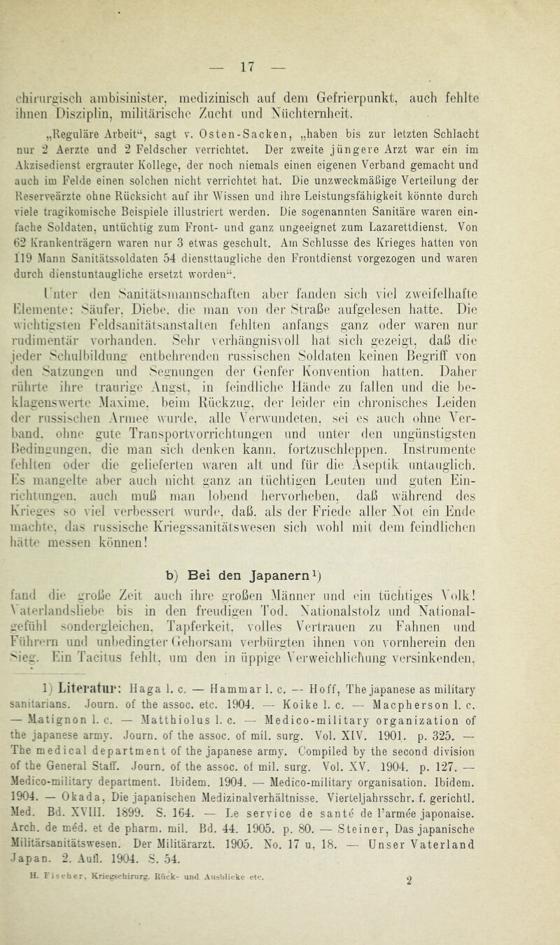 ehii'urgiscli ambisinister, mecliziniscli auf dem Gefrierpunkt, auch fehlte ihnen Disziplin, militärisclio Zuchl und Nüchternheit. „Reguläre Arbeit“, sagt v. Osten-Sacken, „haben bis zur letzten Schlacht nur '2 Aerzte und 2 Feldscher verrichtet. Der zweite jüngere Arzt war ein im Akzisedienst ergrauter Kollege, der noch niemals einen eigenen Verband gemacht und auch im Felde einen solchen nicht verrichtet hat. Die unzweckmäßige Verteilung der Reserveärzte ohne Rücksicht auf ihr Wissen und ihre Leistungsfähigkeit könnte durch viele tragikomische Beispiele illustriert werden. Die sogenannten Sanitäre waren ein- fache Soldaten, untüchtig zum Front- und ganz ungeeignet zum Lazarettdienst. Von 62 Krankenträgern waren nur 3 etwas geschult. Am Schlüsse des Krieges hatten von 119 Mann Sanitätssoldaten 54 diensttaugliche den Frontdienst vorgezogen und waren durch dienstuntaugliche ersetzt worden“. I nter den Sanitätsniannschafteii aber fanden sich viel zweifelliafte Flemeiiie: Säufer. Diebe, die man von der Straße aufgelesen hatte. Die wichtigsten Feldsanitätsanstalten fehlten anfangs ganz oder waren nur rudimentär vorhanden. Sehr verliängnisvoJl hat sich gezeigt, daß die jeder Sclmlbildung entbelii'enden russischen Soldaten keinen Begriff von den Satzimgtm und Segnungen der Geufei- Konvention hatten. Daher rülirte ilire traurige Angst, in feindliclie Hände zu fallen und die be- klagensweite Maxime, beim Rückzug, der leider ein chronisches Leiden der russisclien Armee wurde, alle Verwundeten, sei es auch ohne Ver- band. ohne gute Transportvorrichtimgen und unter den ungünstigsten Hedinnungen. die man sicJi denken kann, fortzuschleppen. Instrumente fehllen oder die gelieferten waren alt und für die x^septik untauglich. Ls mangelte aber auch nicht ganz an tüchtigen Leuten und guten Ein- richtungen. aucli muß man lobend hervorlieben, daß wvihrend des Krieges so viel verbessert wurde, daß. als der Friede aller Not ein Ende machte, das russische Kriegssanitätswesen sich wohl mit dem feindlichen hätte messen können! b) Bei den Japanern L fand die große Zeit auch ihre großen Männer und ein tüchtiges Volk! Vaterlandsliebe bis in den freudigen Tod. Nationalstolz und National- irefühl sondergleichen. Tapferkeit, volles Vertrauen zu Fahnen und Führern und unbedingter Gehorsam vei-büi'gten ihnen von vornherein den >ieg. Ein Tacitus fehlt, um den in üppige Verweichlichung versinkenden, 1) Literatur: Haga 1. c. — Hammar 1. c. — Hoff, The Japanese as military saniiarians. .Journ. of the assoc. etc. 1904. — Koike 1. c. — Macpherson 1. c. — Matignon 1. c. — Matthiolus 1. c. — Medico-military Organization of the Japanese army. .Journ. of the assoc. of mil. surg. VoL XIV. 1901. p. 325. — The medical department of the Japanese army. Compiled by the second division of the General Staff. .Journ. of the assoc. of mil. surg. VoL XV. 1904. p. 127. — Medico-military department. Ibidem. 1904. — Medico-military Organisation. Ibidem. 1904. — Okada, Die Japanischen xMedizinalverhältnisse. Vierteljahrsschr. f. gerichtl. Med. Bd. XVIII. 1899. S. 164. — Le Service de sante de Parmee Japonaise. Arch. de med. et de pharm, mil. Bd. 44, 1905. p. 80. — Steiner, Das Japanische Militärsanitätswesen. Der Militärarzt. 1905. No. 17 u, 18. — Unser Vaterland Japan. 2. Aufl. 1904. S. .54. U. Fischer. Krieuschinirg. Knck- und Ausblicke etc. 2