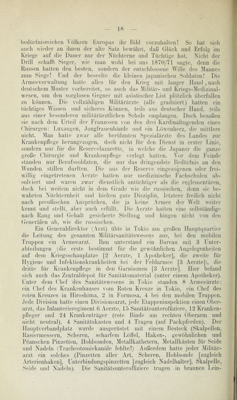 bedürfnisreiclien Völkern Earopas ihr Bild voi-zuhallen! So hat sich auch wieder an ihnen der alte Satz bewährt, daß Glück und Erfolg ini Kriege auf die Dauer nur der Nüchterne und Tüchtige hat. Nicht dei- Drill schafft Sieger, Avie inan wohl bei uns 1870/71 sagte, denn die Russen hatten den besten, sondern der entschlossene Wille des Mannes zum Siege! Und der beseelte die kleinen japanischen Soldaten! Die Armeeverwaltung hatte alles für den Krieg mit langer Hand,nach deutschem Muster vorbereitet, so auch das .Militär- und Kriegs-Mcdizinal- wesen, um den sorglosen Gegner mit asiatischer List plötzlicli überfallen zu können. Die vollzähligen Militärärzte (alle graduiert) liatten ein tüchtiges Wissen und sicheres Können, teils aus deutscher Hand, teils ans eine]- besonderen militärärztlichen Schule empfangen. Doch besaßen sie nach dem Urteil der Franzosen von den drei Kardinaltuga'nden eines Chirurgen: Luxaugen, Jungfrauenhände und ein Löwenherz, die mittlei-e nicht. Man hatte zwar alle berühmten Spezialärzte des Landes zui- Krankenpflege herangezogen, doch nicht für den Dienst in erster Jinie, sondern nur für die Reservelazaj-ette, in Avelche die Japaner die ganze große Chirurgie und Krankenpflege verlegt batten. Vor dem UeiiKh' standen nur Berufssoldaten, die nur das dringendste Bedüi-fnis an den Wunden stillen durften. Die aus der Rescj-ve eing('zogenen oder frei- willig eingetretenen Aerzte hatten nur nu'dizinische Fachschulen ab- solviert und Avaren zwar dienstlich unlüchtigAu- als die reglementären, doch bei Aveitem nicht in dem Grade Avie die ]-ussischen, denn si(' l)e- wahrten Nüchternheit und hielten gute Disziplin, letztere freilich nicht nach preußischen Ansprüchen, die ja keine Armee der AVelt Aveiter kennt und stellt, aber auch erfüllt. Die Aerzte hatten eine selbständige nach Rang und Gehalt gesicherte Stellung und hingen nichl von den Generälen ab, Avie die russischen. Ein Generaldirektor (Arzt) übte in Tokio am großen Hauptquartier die Leitung des gesamten MilitärsanitätsAvesens aus, bei den mobilen Truppen ein x4rmeearzt. Ihm unterstand ein Bureau mit 3 Unter- abteilungen (die erste bestimmt für die gewöhnlichen Angelegenheiten auf dem Ki'iegsschauplatze [2 Aerzte, 1 Apotheker], die zAveite füi- Hygiene und Infektionskrankheiten bei der Feldarmee [3 Aerzte]), die dritte für Krankenpflege in den Garnisonen [3 Aerzte]. Hier befand sich auch das Zentraldepot für Sanitätsmaterial (unter einem xVpotheker). Unter dem Chef des Sanitätswesens in Tokio standen 8 Armeeärzte: ein Chef des Krankenhauses vom Roten Kreuze in Tokio, ein Chef des roten Kreuzes in Hiroshima, 2 in Formosa, 4 bei den mobilen Truppen. Jede Division hatte einen Divisionsarzt, jede Etappeninspektion einen Ober- arzt, das Infanterieregiment 6 Aerzte, 15 Sanitätsunteroffiziere, 12 Kranken- pfleger und 24 Krankenträger (rote Binde am rechten Oberarm und nicht neutral), 4 Sanitätskasten und 4 Tragen (auf Packpferden). Der Hauptverbandplatz Avurde ausgerüstet mit einem Besteck (Skalpellen, Rasiermessern, Scheren, scharfem Löffel, Haken-, geAvöhnlichen uncl Peanschen Pinzetten, Hohlsonden, Metallkathetern, Metallkästen für Seide und Nadeln (Tracheotomiekanüle fehlte!) Außerdem hatte jeder Militär- arzt ein solches (Pinzetten aller Art, Scheren, Hohlsonde [zugleich Arterienhaken], Unterbindungspinzetten [zugleich Nadelhalter], Skalpelle, Seide und Nadeln). Die Sanitätsunteroffiziere trugen -in braunen Lein-
