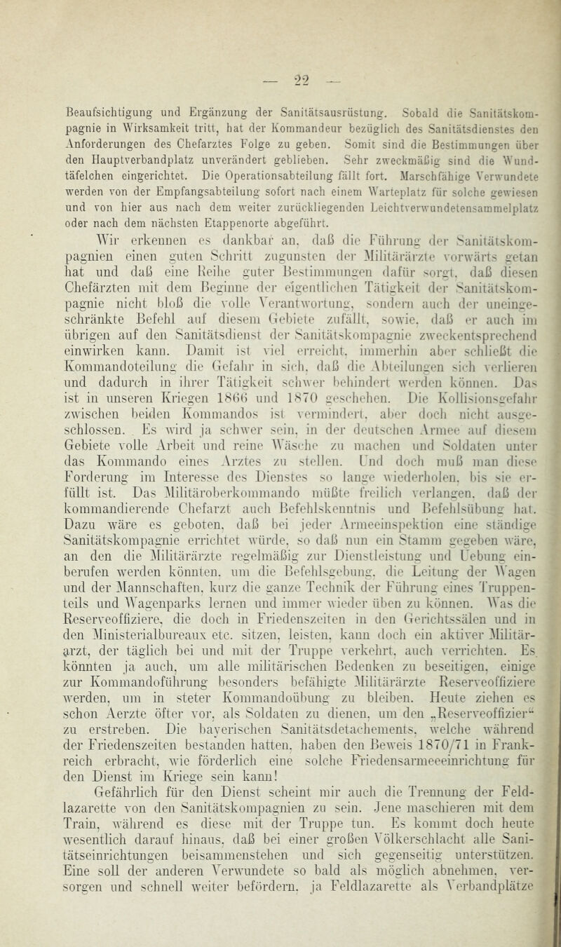 ^ ->9 Beaufsichtigung' und Ergänzung der Sanitätsausrüstung. Sobald die Sanitätskom- pagnie in Wirksamkeit tritt, hat der Kommandeur bezüglich des Sanitätsdienstes den Anforderungen des Chefarztes Folge zu geben. Somit sind die Bestimmungen über den Hauptverbandplatz unverändert geblieben. Sehr zweckmäßig sind die Wund- täfelchen eingerichtet. Die Operationsabteilung fällt fort. Marsch fähige Verwundete werden von der Empfangsabteilung sofort nach einem Warteplatz für solche gewiesen und von hier aus nach dem weiter zurückliegenden Leichtverwundetensammelplatz oder nach dem nächsten Etappenorte abgeführt. Wir erkennen es dankbar an. daß die Führung der Saniiätskoin- pagnien einen guten Scliritt zugunsten der Militärärzte vorwärts getan hat und daß eine Reihe guter Bestimmungen dafür sorgt, daß diesen Chefärzten mit dem Beginne der eigentliclien Tätigkeit der Sanitätskom- pagnie nicht bloß die volle Verantwortung, sondern auch der uneinge- schränkte Befehl auf diesem Gebiete zufällt, sowie, daß er aucli im übrigen auf den Sanitätsdienst der Sanitätskompagnie zweckentsprechend einwirken kann. Damit ist viel erreicht, immerliin abej- schließt die Kommandoteilung die Cfefalir in sich, daß die Abteilungen sich verlieren und dadurch in ihrer Tätigkeit schwer behindert werden können. Das ist in unseren Kriegen ISßß und B'^TO geschehen. Die Kollisionso-efahr zwischen beiden Kommandos ist vei-mindcri. aber doch nicht ausae- schlossen. Fs Avird ja schwer sein, in der deutschen Armee auf diesem Gebiete volle Arbeit und reine AVäsche zu machen und Soldaten unter das Kommando eines Arztes zu stellen. Lnd doch muß man diese Forderung im Interesse des Dienstes so lange Aviederholen. l)is sie er- füllt ist. Das Militäroberkommando müßte freilich verlangen, daß der kommandierende Chefarzt aucli Befehlskenntnis und Befehlsübuno- hat. Dazu Aväre es geboten, daß bei jeder Armeeinspektion eine ständige Sanitätskompagnie errichtet Avürde, so daß nun ein Stamm gegeben Aväre, an den die Militärärzte regelmäßig zur Dienstleistung und Uebung ein- berufen Averden könnten, um die Befelilsgebung. die Leitung der AVagen und der Mannschaften, kurz die ganze Technik der Führung eines Truppen- teils und AAAgenparks lernen und immer Avieder üben zu können. AA’as die Reserveoffiziere, die doch in Friedenszeiten in den Gerichtssälen und in den Alinisterialbureaux etc. sitzen, leisten, kann tloch ein aktiver Alilitär- arzt, der täglich bei und mit der Truppe verkehrt, auch verricfiten. Es. könnten ja auch, um alle militärischen Bedenken zu beseitigen, einige zur Kommandoführung besonders befähigte Alilitärärzte Reserveoffiziere Averden, um in steter Kommandoübung zu bleiben. Heute ziehen es schon Aerzte öfter vor. als Soldaten zu dienen, um den „Reseiweoffizier zu erstreben. Die bayerischen Sanitätsdetachements, Avelche Avährend der Friedenszeiten bestanden hatten, haben den BeAA'eis 1870/71 in Frank- reich erbracht, Avie förderlich eine solche Friedensarmeeeinrichtung für den Dienst im Kriege sein kann! Gefährlich für den Dienst scheint mir auch die Trennung der Feld- lazarette von den Sanitätskompagnien zu sein. Jene maschieren mit dem Train, Avährend es diese mit der Truppe tun. Es kommt doch heute Avesentlich darauf hinaus, daß bei einer großen Völkerschlacht alle Sani- tätseinrichtungen beisainmenstehen und sich gegenseitig unterstützen. Eine soll der anderen A'erAvundete so bald als möglich abnehmen, ver- sorgen und schnell weiter befördern, ja Feldlazarette als A'erbandplätze