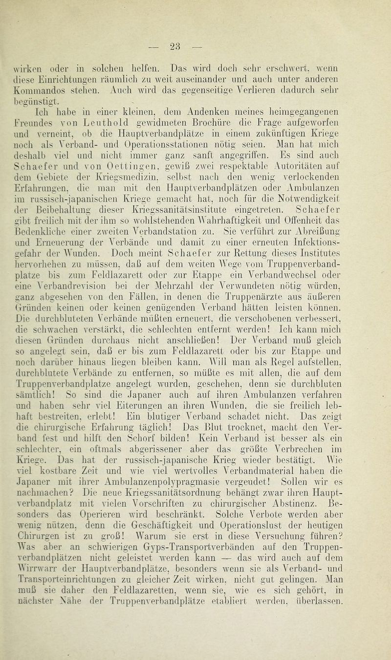 wirken oder in solchen helfen. Das wird docli sehr ersclnvert. w'enn diese Einrichtimgen räiiinlich zu weit anseinander und auch unter anderen Konnnandos stehen. ^Vuch wird das gegenseitige Verlieren dadurch sehr begünstigt. teil habe in einer kleinen, dein Andenken meines heimgegangenen Freundes von Leuthold gewidmeten ßrochüre die Frage aufgeworfen und verneint, ob die Hauptverbandplätze in einem zukünftigen Kriege noch als Verband- nnd Operationsstationen nötig seien. Man hat mich deshalb viel und nicht immer ganz sanft angegriffen. Es sind auch Schaefer nnd von 0 et 1 in gen. gewiß zwei respektable Autoritäten auf dem Gebiete der Kriegsmedizin, selbst nacli den wenig verlockenden Erfahrungen, die man mit den Hauptverbandplätzen oder Ambulanzen im russisch-japanischen Kriege gemaclit hat, nocli für die Notwendigkeit der Beibehaltung dieser Kriegssanitätsinstitute eiugetreten. Schaefer gibt freilich mit der ihm so wohlstehenden Wahrhaftigkeit und Offenheit das Bedenkliche einer zweiten Verbandstation zu. Sie verführt zur Abreißung und Erneuerung der Verbände und damit zu einer erneuten Infektions- gefahr der AVunden. Doch meint Schaefer zur Rettung dieses Institutes liervorhehen zu müssen, daß auf dem weiten AAVge vom Truppenverband- plätze bis zum Feldlazarett oder zur Etappe ein Amrbandwechsel oder eine A'erbaudrevision bei der Alehrzahl der A^erwundeten nötig würden, ganz abgesehen von den Fällen, in denen die Truppenärzte aus äußeren Gründen keinen oder keinen genügenden Verband hätten leisten können. Die durchbluteten Verbände müßten erneuert, die verschobenen verbessert, die scliwachen verstärkt, die schlechten entfernt werden! Ich kann mich diesen Gründen durchaus nicht anschließen! Der A%Tand muß gleich so angelegt sein, daß er bis zum Feldlazarett oder bis zur Etappe und noch darüber hinaus liegen bleiben kann. AATll man als Regel aufstellen, durchblutete Verbände zu entfernen, so müßte es mit allen, die auf dem Truppenverbandplätze angelegt wurden, geschehen, denn sie durchbluten sämtlich! So sind die Japaner auch auf ihren Ambulanzen verfahren und haben sehr viel Eiterungen an ihren AATmden, die sie freilich leb- haft bestreiten, erlebt! Ein blutiger A^erband schadet nicht. Das zeigt die chirurgische Erfahrung täglich! Das Blut trocknet, macht den A^er- band fest und hilft den Schorf bilden! Kein Verband ist besser als ein schlechter, ein oftmals abgerissener aber das größte A^erbrechen im Ivi'iege. Das hat der russisch-japanische Krieg wieder bestätigt. AATe viel kostbare Zeit und wüe viel wertvolles A^erbandraaterial haben die Japaner mit ihrer Ambulanzenpolypragmasie vergeudet! Sollen wür es nachmachen? Die neue Kriegssanitätsordnung behängt zwar ihren Haupt- verbandplatz mit vielen A^orschriften zu chirurgischer Abstinenz. Be- sonders das Operieren wird beschränkt. Solche Verbote werden aber wenig nützen, denn die Geschäftigkeit und Operationslust der heutigen Chirurgen ist zu groß! Warum sie erst in diese Versuchung führen? AA’as aber an schwierigen Gyps-Transportverbänden auf den Truppen- verbandplätzen nicht geleistet werden kann — das wird auch auf dem AAirrwarr der Hauptverbandplätze, besonders vmiin sie als Verband- und Transporteinrichtungen zu gleicher Zeit wirken, nicht gut gelingen. Alan muß sie daher den Feldlazaretten, wenn sie, wüe es sich gehört, in nächster Nähe der Truppenverbandplätze etabliert werden, überlassen.