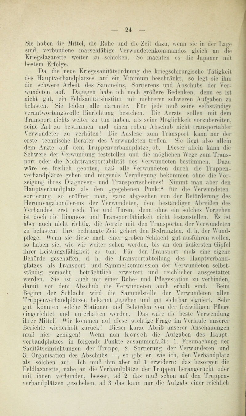 Sie haben die .Mittel, die Ruhe und die Zeit dazu, ^venn sie in der Lage sind, verbundene marschfähige \ erAvundetenkoininandos gleich an die Kriegslazarette weiter zu scJiicken. So machten es die Japaner mit Itestem Erfolge. Da die neue Kriegssanitätsordnung die kriegschirurgisclie Tätigkeit des Hauptverbandplatzes auf ein ^Minimum beschränkt, so legt sie ihm die schwere Arbeit des Sammelns. Sortierens und Abschubs dej’ Vei- wundeten auf. Dagegen habe ich nocli größere Bedenken, denn es ist nicht gut, ein Feldsanitätsinstitut mit mehreren scliweren Aufgaben zu belasten. Sie leiden alle darunter. Für jede muß seine selbständige verantwortungsvolle Einrichtung bestehen. Die Aerzte sollen mit dem Transport nichts weiter zu tun haben, als seine .M()glichkeit vorzubereiten, seine Art zu bestimmen und einen rohen Abscliub nicht transportablei- Verwundeter zu verhüten! Die Auslese zum Transpoid kann nur der erste technische Beratei’ des Verwundeten trelfen. Sie liegt also allein dem Arzte auf dem Tiaippenverbandplatze. ob. Dieser allein kann die Schwere der Verwundung feststellen und die möglichen AVege zum Trans- port oder die Aichttransportabilität des Wn’wimdeten bestimmen. Dazu wäre es freilich geboten, daß alle Verwundeten durch die Truppen- verbandplätze gehen und nirgends Vei'pllegung bekommen ohne die Voi- zeigung ihres Diagnosen- und Transportscheines! Ximmt man aber den Tlaiiptverbandplatz als den „gegebenen Punkt“ für die Vei'wundelen- sortiernng. so eröffnet man. ganz abgesehen von der Reförderuiiir des Herumvagabondierens der Verwundeten, dem beständigen Abreißen des Verbandes erst recht Tor und Türen, denn ohne ein solches A'orgehen ist doch die Diagnose und Transportfähigkeit nicht festzustellen. Fs ist aber auch nicht richtig, die Aerzte mit den Transporten der Verwundeten zu belasten. Ihre bedrängte Zeit gehört den Bedrängten, d. h. der A\'und- pflege. AYenn sie diese nach einer großen Schlacht gut ausführen wollen, so haben sie. wie wir weiter sehen werden, bis an den äußersten Gipfel ihrer Leistungsfähigkeit zu tun. Für den Transport muß eine eigene Behörde geschaffen, d. h. die Transportabteilung des Hauptverband- platzes als Transport- und Sammelkommission der A^erwundeten selbst- ständig gemacht, beträchtlich erweitert und reichlicher ausgestattet werden. Sie ist auch mit einer Ruhe- und Pflegestation zu verbinden, damit vor dem Abschub die A^erwundeten auch erholt sind. Beim Beginn der Schlacht wird die Sammelstelle der A'erwundeten allen Truppenverbandplätzen bekannt gegeben und gut sichtbar signiert. Sehr gut könnten solche Stationen und Behörden von der freiwilligen Pflege eingerichtet und unterhalten werden. Das wäre die beste A’erwendung ihrer Alittel! AAdr kommen auf diese wichtige Frage im Verlaufe unserer Berichte wiederholt zurück! Dieser kurze Abriß unserer Anschauunaen muß hier genügen! AAVnn nun Kor sch die Aufgaben des Haupt- verbandplatzes in folgende Punkte zusammenfaßt: 1. Freimachung der Sanitätseinrichtungen der Truppe. 2. Sortierung der A’erwundeten und 3. Organisation des Abschubs —, so gibt er, wie ich. den A’erbandplatz als solchen auf. Ich muß ihm aber ad 1 erwidern: das besorgen die Feldlazarette, nahe an die Verbandplätze der Truppen herangerückt oder mit ihnen verbunden, besser, ad 2 das muß schon auf den Truppen- verbandplätzen geschelien, ad 3 das kann nur die Aufgabe einer reichlich