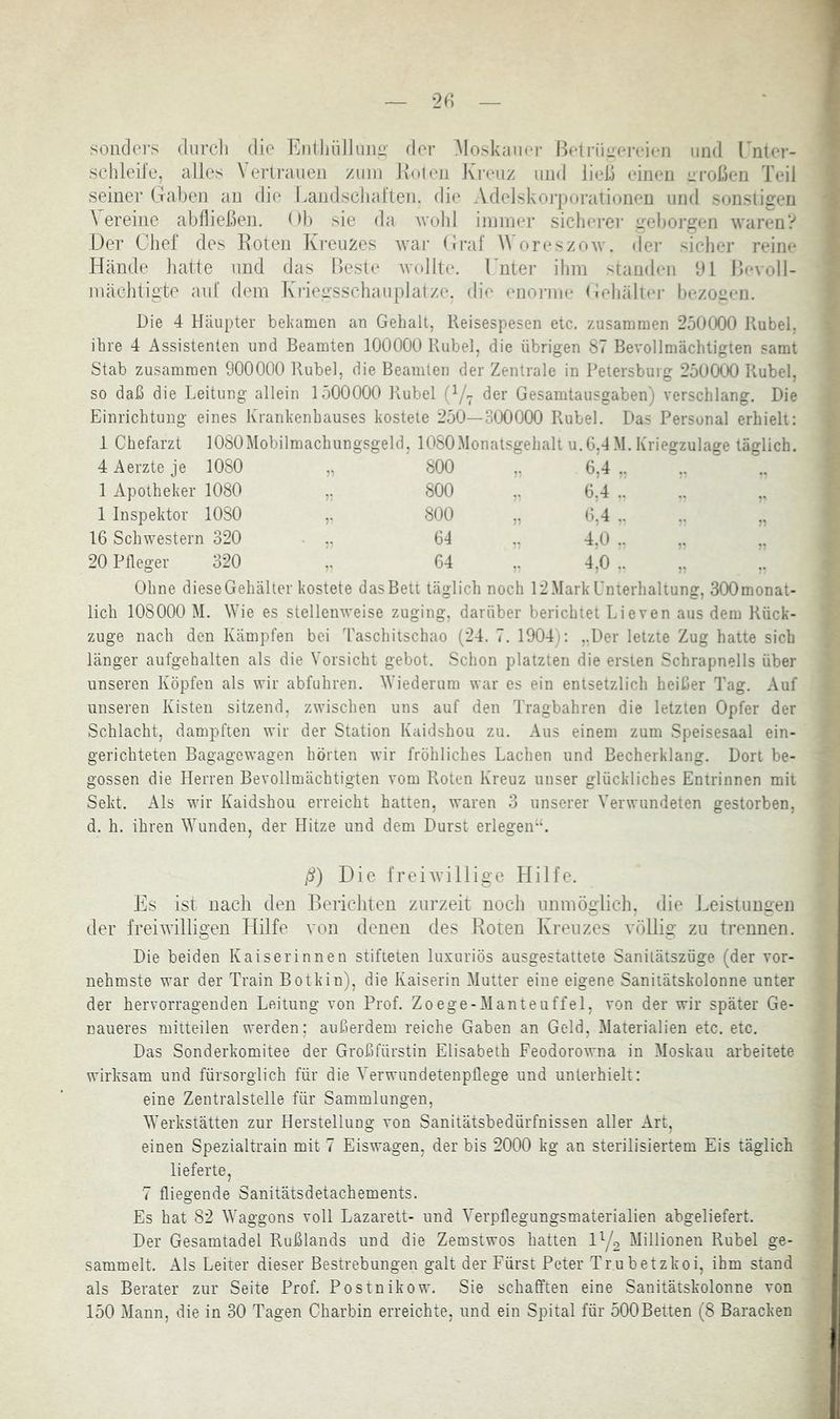 — 2(; — sonders durch die Entliiillunü’ der AIoskaioT Betriinereieii und Tnler- sclileile, alles \ erlrauen zum Ivolen Jvi'euz und ließ einen eroßen Teil seiner Gaben au die Landsclial’teji. die Adelskoiporaiionen und soiisligeii \ ereine abfließen, (fl) sie da Avubl immer sicherer geboj’gen AvarenV Der Chef des Eoten Kreuzes Avar («raf WoreszoAv. der sicher reine Hände hatte und das Beste AA’olIte. rmer ihm standen bl BcaoII- mächtigte aut dem Kriegsschauplätze, die enorme Gehällei- bezogen. Die 4 Häupter bekamen an Gehalt, Keisespesen etc. zusammen 250{X)0 Rubel, ihre 4 Assistenten und Beamten 100000 Rubel, die übrigen 87 Bevollmächtigien samt Stab zusammen 900000 Rubel, die Beamten der Zentrale in Petersburg 250(XK) Rubel, so daß die Leitung allein 1500000 Rubel (V7 der Gesamtausgaben) verschlang. Die Einrichtung eines Krankenhauses kostete 250—3(X)0(X) Rubel. Das Personal erhielt: 1 Chefarzt lOSOMobilmachungsgeld, lOSOMonatsgehalt u.6,4M. Kriegzulage täglich. 4 Aerzte je 1080 71 800 6.4 1 Apotheker 1080 r. 800 6,4 1 Inspektor 1080 :• 800 , 6.4 16 Schwestern 320 64 4.0 20 Pfleger 320 V 64 4,0 Ohne diese Gehälter kostete das Bett täglich noch 12 Mark Unterhaltung, 3(X)monat- lich 108000 M. Wie es stelleiiAA-eise zuging, darüber berichtet Lieven aus dem Rück- züge nach den Kämpfen bei Taschitschao (24. 7. 1904): ,.Der letzte Zug hatte sich länger aufgehalten als die Vorsicht gebot. Schon platzten die ersten Schrapnells über unseren Köpfen als wir abfuhren. Wiederum war es ein entsetzlich heißer Tag. Auf unseren Kisten sitzend, zwischen uns auf den Tragbahren die letzten Opfer der Schlacht, dampften Avir der Station Kaidshou zu. Aus einem zum Speisesaal ein- gerichteten Bagagewagen hörten Avir fröhliches Lachen und Becherklang. Dort be- gossen die Herren Bevollmächtigten vom Roten Kreuz unser glückliches Entrinnen mit Sekt. Als wir Kaidshou erreicht hatten, Avaren 3 unserer Verwundeten gestorben, d. h. ihren Wunden, der Hitze und dem Durst erlegeirU ß) Die freiAvillige Hilfe. Es ist nach den Berichten zurzeit noch nnmöglich. die J.eistuugen der freiAvilligen Hilfe A'on denen des Koten Kreuzes Auöllig zu trennen. Die beiden Kaiserinnen stifteten luxuriös ausgestattete Sanilätszüge (der vor- nehmste war der Train Botkin), die Kaiserin Mutter eine eigene Sanitätskolonne unter der hervorragenden Leitung von Prof. Zoege-Manteuffel, von der wir später Ge- naueres mitteilen werden; außerdem reiche Gaben an Geld, Materialien etc. etc. Das Sonderkomitee der Großfürstin Elisabeth FeodoroAA'na in Moskau arbeitete wirksam und fürsorglich für die Yerwundetenpflege und unterhielt: eine Zentralstelle für Sammlungen, Werkstätten zur Herstellung von Sanitätsbedürfnissen aller Art, einen Spezialtrain mit 7 Eiswagen, der bis 2000 kg an sterilisiertem Eis täglich lieferte, 7 fliegende Sanitätsdetachements. Es hat 82 Waggons voll Lazarett- und Verpflegungsmaterialien abgeliefert. Der Gesamtadel Rußlands und die Zemstwos hatten IY2 Millionen Rubel ge- sammelt. Als Leiter dieser Bestrebungen galt der Fürst Peter Trubetzkoi, ihm stand als Berater zur Seite Prof. Postnikow. Sie schafften eine Sanitätskolonne von 150 Mann, die in 30 Tagen Charbin erreichte, und ein Spital für 500Betten (8 Baracken f ■' > f- t I 4.-