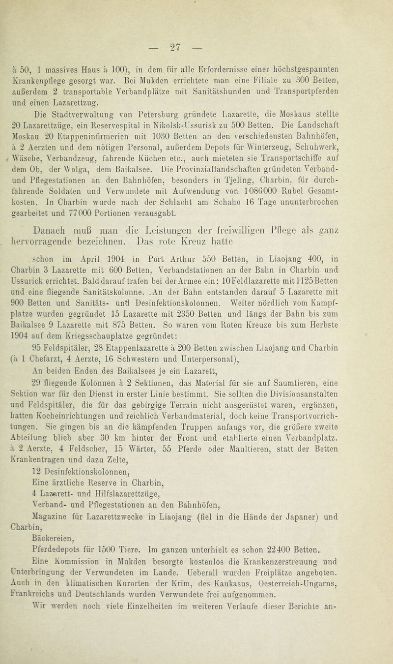 2? a 50, 1 massives Haus a 100), in dem für alle Erfordernisse einer liöchstgespannten Xrankenptlege gesorgt war. Bei Mukden erriclitetc man eine Filiale zu 300 Betten, außerdem 2 transportable Verbandplätze mit Sanitätsliunden und Transportpferden und einen Lazarettzug. Die Stadtverwaltung von Petersburg gründete Lazarette, die Moskaus stellte 20 Lazarettzüge, ein Reservespital in Nikolsk-Ussurisk zu 500 Betten. Die Landschaft Moskau 20 Etappeninfirmerien mit 1030 Betten an den verschiedensten Bahnhöfen, ä 2 Aerzten und dem nötigen Personal, außerdem Depots für Winterzeug, Schuhwerk, Wäsche, Verbandzeug, fahrende Küchen etc., auch mieteten sie Transportschiffe auf dem Ob, der Wolga, dem Baikalsee. Die Provinziallandschaften gründeten Verband- und Pffegestationen an den Bahnhöfen, besonders in Tjeling, Charbin, für durch- fahrende Soldaten und Verwundete mit Aufwendung von 1086000 Rubel Gesamt- kosten. In Charbin wurde nach der Schlacht am Schaho 16 Tage ununterbrochen gearbeitet und 77000 Portionen verausgabt. Danach muß man die Leistungen der freiwilligen Pflege als ganz hervorragende bezeichnen. Das rote Kreuz hatte schon im April 1904 in Port Arthur 550 Betten, in Liaojang 400, in Charbin 3 Lazarette mit 600 Betten, Verbandstationen an der Bahn in Charbin und Ussurick errichtet. Bald darauf trafen bei der Armee ein: lOFeldlazarette mit 1125 Betten und eine fliegende Sanitätskolonne. .An der Bahn entstanden darauf 5 Lazarette mit 900 Betten und Sanitäts- und Desinfektionskolonnen. Weiter nördlich vom Kampf- plätze wurden gegründet 15 Lazarette mit 2350 Betten und längs der Bahn bis zum Baikalsee 9 Lazarette mit 875 Betten. So waren vom Roten Kreuze bis zum Herbste 1904 auf dem Kriegsschauplätze gegründet: 95 Feldspitäler, 28 Etappenlazarette ä 200 Betten zwischen Liaojang und Charbin (ä 1 Chefarzt, 4 Aerzte, 16 Schwestern und Unterpersonal), An beiden Enden des Baikalsees je ein Lazarett, 29 fliegende Kolonnen ä 2 Sektionen, das Material für sie auf Saumtieren, eine Sektion war für den Dienst in erster Linie bestimmt. Sie sollten die Divisionsanstalten und Feldspitäler, die für das gebirgige Terrain nicht ausgerüstet waren, ergänzen, hatten Kocheinrichtungen und reichlich Verbandmaterial, doch keine Transportvorrich- tungen. Sie gingen bis an die kämpfenden Truppen anfangs vor, die größere zweite Abteilung blieb aber 30 km hinter der Front und etablierte einen Verbandplatz, ä 2 Aerzte, 4 Feldscher, 15 Wärter, 55 Pferde oder Maultieren, statt der Betten Krankentragen und dazu Zelte, 12 Desinfektionskolonnen, Eine ärztliche Reserve in Charbin, 4 Lazerett- und Hilfslazarettzüge, Verband- und Pflegestationen an den Bahnhöfen, Magazine für Lazarettzwecke in Liaojang (fiel in die Hände der Japaner) und Charbin, Bäckereien, Pferdedepots für 1500 Tiere. Im ganzen unterhielt es schon 22400 Betten. Eine Kommission in Mukden besorgte kostenlos die Krankenzerstreuung und Unterbringung der Verwundeten im Lande. Ueberall wurden Freiplätze angeboten. Auch in den klimatischen Kurorten der Krim, des Kaukasus, Oesterreich-Ungarns, Frankreichs und Deutschlands wurden Verwundete frei aufgenommen. Vir werden noch viele Einzelheiten im weiteren Verlaufe dieser Berichte an-
