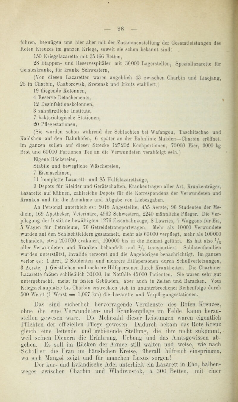führen, begnügen uns hier aber mit der Zusammenstellung der Gesamtleistungen des Roten Kreuzes im ganzen Kriege, soweit sie schon bekannt sind: 150 Kriegslazarette mit 35166 Betten, 28 Etappen- und Reservespitäler mit 36000 Lagerstellen, Speziallazaretie für Geisteskranke, für kranke Schwestern, (Von diesen Lazaretten waren angeblich 43 zwischen Charbin und Liaojang, 25 in Charbin, Chaborowsk, Svetensk und Irkuts etabliert.) 19 fliegende Kolonnen, 4 Reserve-Detachements, 12 Desinfektionskolonnen, 3 zahnärztliche Institute, 7 bakteriologische Stationen, 20 Pflegestationen, (Sie wurden schon während der Schlachten bei Wafangou, Taschitschao und Kaidshou auf den Bahnhöfen, 6 später an der Bahnlinie Mukden—Charbin eröffnet. Im ganzen sollen auf dieser Strecke 127202 Kochportionen, 70000 Eier, 3000 kg Brot und 60000 Portionen Tee an die Verwundeten verabfolgt sein.) Eigene Bäckereien, Stabile und bewegliche W äschereien, 7 Eismaschinen, 11 komplette Lazarett- und 85 Hülfslazarettzüge, 9 Depots für Kleider und Gerätschaften, Krankentragen aller Art, Krankenträger, Lazarette auf Kähnen, zahlreiche Depots für die Korrespondenz der Verwundeten und Kranken und für die Annahme und Abgabe von Liebesgaben. An Personal unterhielt es: 5018 Angestellte, 455 Aerzte, 96 Studenten der Me- dizin, 169 Apotheker, Veterinäre, 4962 Schwestern, 2240 männliche Pfleger. Die Ver- pflegung der Institute bewältigten 1276 Eisenbahnzüge, 8 Lowries, 7 Waggons für Eis, 5 W'agen für Petroleum, 76 Getreidetransportwagen. Mehr als 10000 Verwundete wurden auf den Schlachtfeldern gesammelt, mehr als 60000 verpflegt, mehr als 100000 behandelt, etwa 200000 evakuiert, 100000 bis in die Heimat geführt. Es hat also Yg aller Verwundeten und Kranken behandelt und Ys transportiert. Soldatenfamilien wurden unterstützt, Invalide versorgt und die Angehörigen benachrichtigt. Im ganzen verlor es: 1 Arzt, 2 Studenten und mehrere Hilfspersonen durch Schußverletzungen, 3 Aerzte, 1 Geistlichen und mehrere Hilfspersonen durch Krankheiten. Die Charbiner Lazarette faßten schließlich 30000, im Notfälle 45000 Patienten. Sie waren sehr gut untergebracht, meist in festen Gebäuden, aber auch in Zelten und Baracken. Vom Kriegsschauplätze bis Charbin erstreckten sich in ununterbrochener Reihenfolge durch 500 W^rst (1 W^erst = 1,067 km) die Lazarette und Verpflegungsstationen. Das sind sicherlich her\ orragende Verdienste des Roten Kreuzes, ohne die eine Verwundeten- und Krankenpflege im Felde kaum herzu- stellen gew’esen wäre. Die Mehrzahl dieser Leistungen wären eigentlich Pflichten der offiziellen Pflege gewesen. Dadurch bekam das Rote Kreuz gleich eine leitende und gebietende Stellung, die ihm nicht zukommt, w’eil seinen Dienern die Erfahrung, Uebung und das Amtsge^vissen ab- gehen. Es soll im Rücken der Armee still w^alten und Aveise, ^\ie nach Schiller die Frau im häuslichen Kreise, überall hilfreich einspringen, AYO sich Mang^ zeigt und für manchen Luxus sorgen! Der kur- und ÜAdändische Adel unterhielt ein Lazarett in Eho, halben- weges zwischen Charbin und AVladiAA^ostok. ä 300 Betten, mit einer