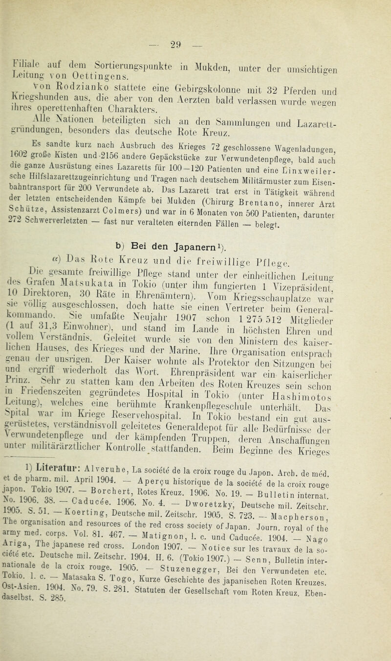 1. iliiile auf dem Sortierungspimkte in Mukden, unter der umsichtigen keitimg ?on Oettingens. ® von Rodzianko stattete eine Gebirgskolonne mit 32 Pferden und Knegsliunden aus die aber von den Aerzten bald verlassen wurde weaen dires Operettenhaften Cliarakters. ^ Alle Nationen beteiligten sich au den Sammlungen und Lazarett- grundungen. besonders das deutsche Rote Kreuz. 1CAO Imrz nach Ausbruch des Krieges 72 geschlossene Wagenladungen, IbL gioße Kisten und-2156 andere Gepäckstücke zur Verwundetenpflege, bald auch die ganze Ausrüstung eines Lazaretts für 100-120 Patienten und eine Linxweiler- sche Hilfslazarettzugeinrichtung und Tragen nach deutschem Militärmuster zum Eisen- bahntransport für 200 Verwundete ab. Das Lazarett trat erst in Tätigkeit während dei letzten entscheidenden Kämpfe bei Mukden (Chirurg Brentano, innerer Arzt c utze, Assistenzarzt Colmers) und war in 6 Monaten von 560 Patienten, darunter bchweiTerletzten ~ fast nur veralteten eiternden Fällen ~ belegt. b) Bei den Japanern i). Ci) .Das Rote Kreuz und die freiwillige Pflege. Die gesamte freiwillige Pflege stand unter der einheitlichen Leituuo- lo'nireHn ‘ln ptf “ fingierten 1 Vizepräsident: 10 Dl ektoien, 30 Rate in Ehrenämtern). Vom Kriegsschauplätze war sie völlig ausgesohlosseii, doch hatte sie einen Vertreter beim General- kommando^ .Sie umfaßte Neujahr 1907 schon 1 275 512 Mitglieder (1 auf 31,3 Emwoliner), und stand im Lande in höchsten Ehren und 10 lern \ erstandms. Geleitet wurde sie von den Ministern des kaiser- lichen Hauses, des Krieges und der Marine. Ihre Organisation entsprach genau der unsngen Der Kaiser wohnte als Protektor den Sitzungen bei und eigriff wiederholt das Wort. Ehrenpräsident war ein kaiserlicher Piinz. ^_elir zu statten kam den Arbeiten des Roten Kreuzes sein schon T“eirmwP'’“rf gegfüncletes Hospital in Tokio (unter Hashimotos Lesung), v^elclles eine berühmte Krankenpllegeschule unterhält. Das ..pital war im Kriege Eeservehospital. In Tokio bestand ein gut aus- geiustetes, verständnisvoll geleitetes Generaldepot für alle Bedürfnisse der I “k '^7 Truppen, deren Anschaffungen unter inilitararztlicher Kontrolle stattfanden. Beim Beginne des Krieges 1) Literatur: Alveruhe, La societe de la croix rouge du .Japon. Arcb. de med. “■ liistorique de la societe de la croix rouge Xo hnf aP r.1906- No- 19- - Bulletin internal. „05 ■ - f-aducee. 1906. No. 4. - Dworetzky) Deutsche mil. Zeitschr. yoo. b. Ol.—Koerting, Deutschemil. Zeitschr. 1905. S. 723. — Macpherson The Organisation and resources of the red cross society of Japan. Journ. royal of the army med. corps. Vol. 81. 467. - Matignon, 1. c. und Caducee. 1904. _ Nago aross. London 1907. - Notice sur les Iravaux de la so- ciete etc. Den sehe mil. Zeitschr. 1904. H. 6. (Tokio 1907.) - Senn, Bulletin intei- nationale de la croix rouge. 1905. - Stuzenegger, Bei den Verwundeten etc. 0.1 P ' ff”“ ^asohichte des japanischen Roten Kreuzes. SsPs 285 ■ Roten Kreuz. Eben-