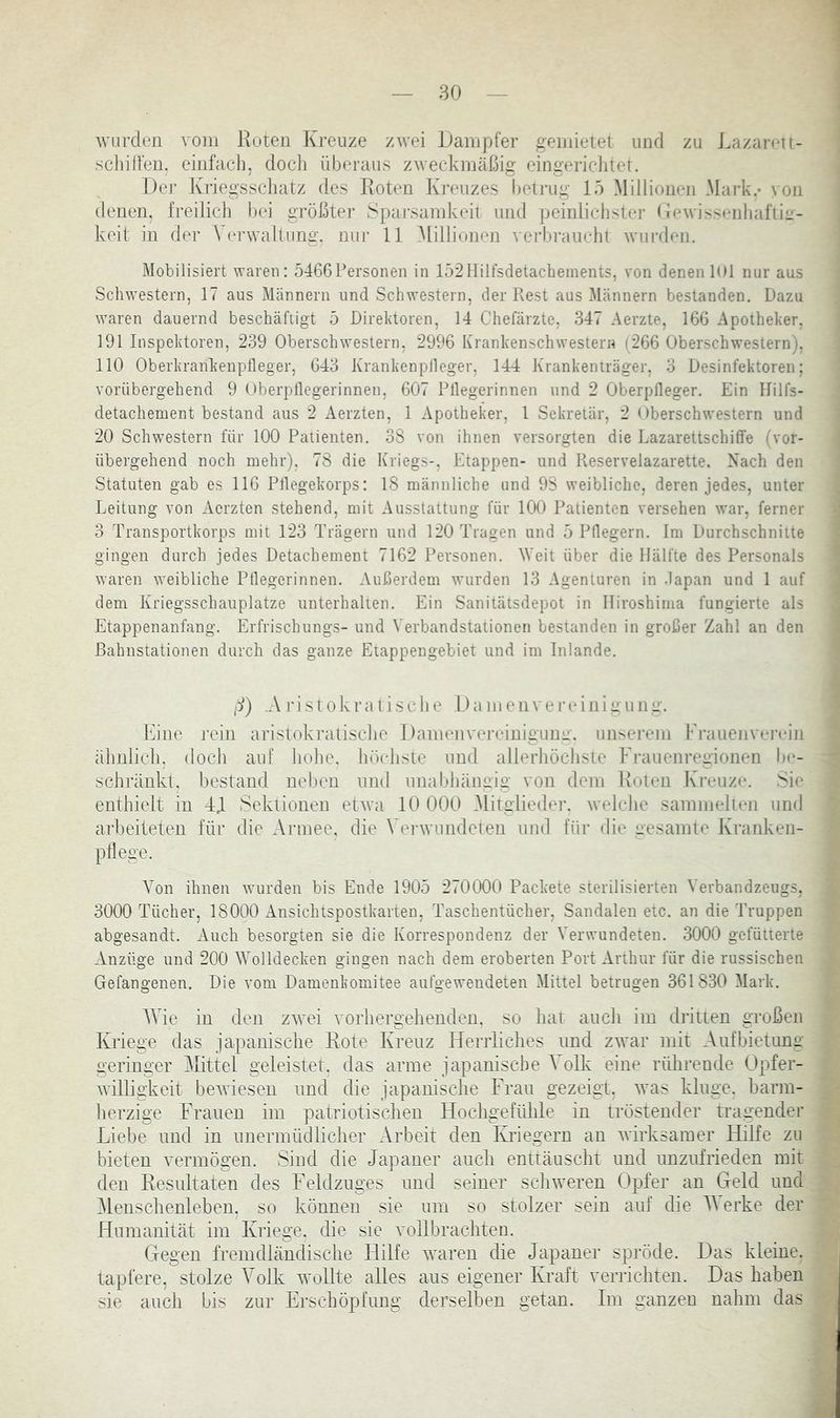 AViirden vom Koten Kreuze zwei Dampfer gemietet und zu J.azarcti- ] schüfen, einfach, docli überaus zweckmäßig eingericlitet. : Der Kriegsschatz des Roten Ki-euzes betrug 15 Millionen Mark.- von ; denen, freilich bei größter Spai-samkeit und peinlichster (lewis^enhaflic- j keit in dei- Verwaltimg. nur 11 .Millionen verbraueht wurden. Mobilisiert waren: 5466Personen in 152Hilfsdetacbements, von denen 101 nur aus : Schwestern, 17 aus Männern und Schwestern, der liest aus Männern bestanden. Dazu waren dauernd beschädigt 5 Direktoren, 14 Chefärzte, 347 Aerzte, 166 Apotheker. j 191 Inspektoren, 239 Oberschwestern, 2996 Krankenschwestern (266 Oberschwestern), ; 110 Oberkrankeupfleger, 643 Krankenplleger, 144 Krankenträger, 3 Desinfektoren; vorübergehend 9 Oberptlegerinnen, 607 Fliegerinnen und 2 Oberpfleger. Ein Hills- ' detachement bestand aus 2 Aerzten, 1 Apotheker, 1 Sekretär, 2 Oberschwestern und i 20 Schwestern für 100 Patienten. 38 von ihnen versorgten die Lazarettschilfe (vor- | übergehend noch mehr), 78 die Kriegs-, Etappen- und Reservelazarette. Nach den i Statuten gab es 116 Pflegekorps: 18 männliche und 98 weibliche, deren jedes, unter 1 Leitung von Aerzten stehend, mit Ausstattung für 100 Patienten versehen war, ferner ^ 3 Transportkorps mit 123 Trägern und 120 Tragen und 5 Pflegern. Im Durchschnitte \ gingen durch jedes Detachement 7162 Personen. Weit über die Hälfte des Personals I waren weibliche Pflegerinnen. Außerdem wurden 13 Agenturen in .lapan und 1 auf j dem Kriegsschauplätze unterhalten. Ein Sanitätsdepot in Hiroshima fungierte als 1 Etappenanfang. Erfrischungs- und Verbandstationen bestanden in großer Zahl an den | Bahnstationen durch das ganze Etappengebiet und im Inlande. 2 j (i) .Ajüsiokralische Dameiiverviiiiüuiii;-. * Eine rein aristokraiisclie Damenvereiuigunv. unserem Prauenveiaun f älmlicli, (loch auf liohe. höelisie und allerhöchste Ph-auenregionen bc- schränkt, bestand neben und unabhängig von dem Koten Ivi’euzt“. Sit- enthielt in Td Sektionen etwa 10 000 Mitglieder, welche sammelten und arbeiteten für die Armee, die Verwundeten und für die gesamte Kranken- pÜege. .J Von ihnen wurden bis Ende 1905 270000 Packete sterilisierten Verbandzeugs, > 3000 Tücher, 18000 Ansichtspostkarten, Taschentücher, Sandalen etc. an die Truppen ^ abgesandt. Auch besorgten sie die Korrespondenz der Verwundeten. 3000 gefütterte s Anzüge und 200 Wolldecken gingen nach dem eroberten Port Arthur für die russischen Gefangenen. Die vom Damenkomitee aufgewendeten Mittel betrugen 361830 Mark. Wie in den zw^ei vorhergehenden, so hat auch im dritten großen A Kriege das japanische Rote Kreuz Herrliches und zwar mit Aufbietung i* geringer Mittel geleistet, das arme japanische Volk eine rührende Opfer- f ‘ Avilligkeit bewiesen und die japanische Frau gezeigt, was kluge, barm- ^ herzige Frauen im patriotischen Hochgefühle in tröstender tragender £ Liebe und in unermüdlicher Arbeit den IHiegern an Avirksamer Hilfe zu M bieten Amrmögen. Sind die Japaner auch enttäuscht und unzufrieden mit ^ den Resultaten des Feldzuges und seiner scliAveren Opfer an Greld und Menschenleben, so können sie um so stolzer sein auf die M erke der Humanität im Kriege, die sie vollbrachten. ^ Gegen fremdländische Hilfe Atutren die Japaner spröde. Das kleine. tapfere, stolze Volk wollte alles aus eigener Kraft verrichten. Das haben .“J sie auch bis zur Erschöpfung derselben getan. Im ganzen nahm das m