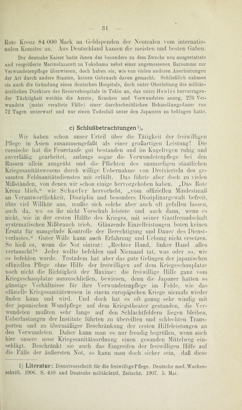 Kote Kreuz 84 000 .Mark an Geldsj)enclen der Neutralen vom internatio- nalen Komitee an. Aus Deutschland kamen die meisten und besten Gaben. Der deutsche Kaiser hatte ihnen das besonders zu dem Zwecke neu ausgestattete und vergrößerte Marinelazarett zu Yokohama nebst einer angemessenen Barsumme zur Verwundetenptlege überwiesen, doch haben sie, wie von vielen anderen Anerbietungen der Art durch andere Staaten, keinen Gebrauch davon gemacht. Schließlich nahmen sie auch die Gründung eines deutschen Hospitals, doch unter Oberleitung des militär- ärztlichen Direktors des Reservehospitals in Tokio an, das unter He nies hervorragen- der Tüchtigkeit weithin die Aerzte, Kranken und Verwundeten anzog, 276 Ver- wundete (meist veraltete Fälle) einer durchschnittlichen Behandlungsdauer von 72 Tagen unterwarf und nur einen Todesfall unter den Japanern zu beklagen hatte. c) Schlußbetrachtungen 1). AVir haben schon unser Urteil über die Tätigkeit der freiwilligen Pflege in Asien znsammengefaßt als einer großartigen Leistung! Die russische hat die Feuertaufe gut bestanden und im Kugelregen ruhig und zuverläßig gearbeitet, anfangs sogar die Verwundetenjiflege bei den Küssen allein ausgeübt und die Pflichten des saumseligen staatlichen Kriegssanitätswesens durch willige üebernahme von Dreivierteln des ge- samten Feldsanitätsdienstes mit erfüllt. Das führte aber doch zu vielen Alißständen. von denen wir schon einige hervorgehoben haben. „Das Rote Kreuz blieb.“ wie Schaefer hervorhebt, „vom offiziellen Mindestmaß an A'^erantwortlichkeit, Disziplin und besonders Disziplinargewalt befreit, übte viel AVillkür aus, mußte sich solche aber auch oft gefallen lassen, auch da. wo es ihr nicht A^orschub leistete und auch dann, wenn es nicht, wie in der ersten Hälfte des Krieges, mit seiner Gastfreundschaft systematischen Alißbraiich trieb. , Glänzende Einzelleistungen boten keinen Ersatz für mangelnde Kontrolle der Berechtigung und Dauer des Dienst- verlustes.“ Guter AATlle kann auch Erfahrung und Uebung nicht ersetzen. So hieß es, wenn die Not eintrat: „Rechter FTand, linker Hand alles vertauscht!“ Jeder wollte befehlen und Niemand tat, was oder so, wie es befohlen wurde. Trotzdem hat aber das gute Gelingen der japanischen offiziellen Pflege ohne Hilfe der freiwilligen auf dem IFriegsschauplatzc noch nicht die Richtigkeit der Alaxime: die freiwillige Hilfe ganz vom Ivriegsschauplatze auszuschließen, bewiesen, denn die Japaner hatten so günstige A^erhältnisse für ihre A'erwundetenpOege im Felde, wie das offizielle Ivriegssanitätswesen in einem europäischen Kriege niemals wieder finden kann und wird. Emd doch hat es oft genug sehr windig mit der japanischen AVundpflege auf dem IHiegstheater gestanden, die Ver- wundeten mußten sehr lange auf den Schlachtfeldern liegen bleiben, Leberlastungen der Institute führten zu übereilten und schlechten Trans- porten und zu übermäßiger Beschränkung der ersten Hilfeleistungen an den \ erwundeten. Daher kann man es nur freudig begrüßen, wenn auch hier unsere neue liriegssanitätsordnung einen gesunden Alittelweg ein- schlägt. Beschränkt sie auch das Fhngreifen der freiwilligen flilfe auf die Fälle der äußersten Not, so kann man doch sicher sein, daß diese 1) Literatur: Dienstvorschrift für die freiwilligePflege. Deutsche med. Wochen- schrift. 1906. S. 410 und Deutsche militärärztl. Zeitschr. 1907. 5. Mai.