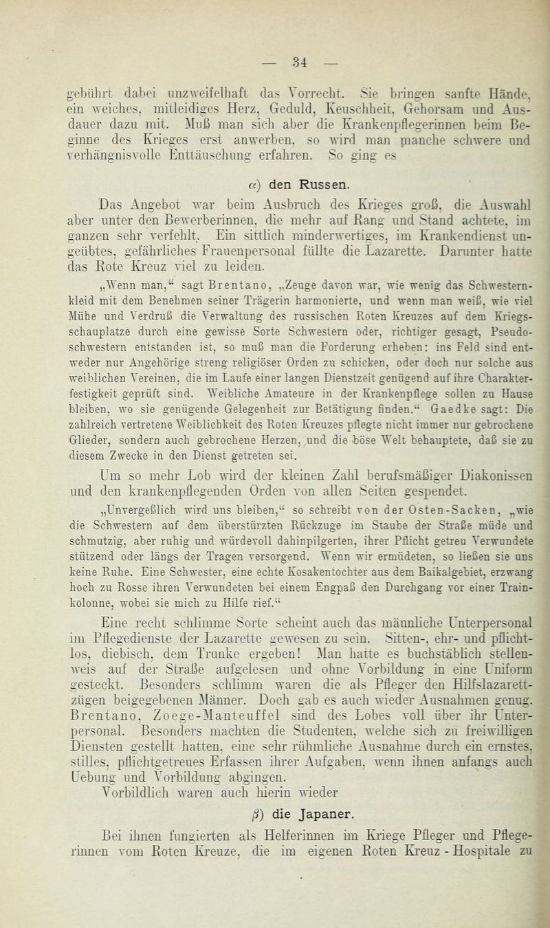 gebülirt dabei unzweifelhaft das Vorrecht. Sie bringen sanfte Hände, ein weiches, mitleidiges Herz, Geduld, Keuschheit. Gehorsam und Aus- dauer dazu mit. ^luß mau sich aber die Krankenpflegerinnen beim Be- ginne des Krieges erst anwerben, so wird man pianche schwere und verhcängnisvolle Enttäuschung erfahren. So ging es c() den Russen. Das Angebot war beim Ausbruch des Krieges groß, die Auswahl aber unter den Bewerberinnen, die mehr auf Bang und Stand achtete, im ganzen sehr verfehlt. Ein sittlich minderwertiges, im Krankendienst un- geübtes, gefährhciies Erauenpersonal füllte die Lazarette. Darunter hatte das Kote Kreuz viel zu leiden. „Wenn nian,^ sagt Brentano, ,.Zeuge davon war, wie wenig das Schwestern- kleid mit dem Benehmen seiner Trägerin harmonierte, und wenn man weiß, wie viel Mühe und Verdruß die Verwaltung des russischen Roten Kreuzes auf dem Kriegs- schauplätze durch eine gewisse Sorte Schwestern oder, richtiger gesagt, Pseudo- schwestern entstanden ist, so muß man die Forderung erheben: ins Feld sind ent- weder nur Angehörige streng religiöser Orden zu schicken, oder doch nur solche aus weiblichen Vereinen, die im Laufe einer langen Dienstzeit genügend auf ihre Charakter- festigkeit geprüft sind. Weibliche Amateure in der Krankenpflege sollen zu Hause bleiben, wo sie genügende Gelegenheit zur Betätigung finden.Gaedke sagt: Die zahlreich vertretene Weiblichkeit des Roten Kreuzes pflegte nicht immer nur gebrochene Glieder, sondern auch gebrochene Herzen, und die böse Welt behauptete, daß sie zu diesem Zwecke in den Dienst getreten sei. Um so mehr Lob wird der kleinen Zahl berufsmäßiger Diakonissen und den krankenpflegenden Orden von allen Seiten gespendet. „Unvergeßlich wird uns bleiben,“ so schreibt von der Osten-Sacken, „wie die Schwestern auf dem überstürzten Rückzuge im Staube der Straße müde und schmutzig, aber ruhig und würdevoll dahinpilgerten, ihrer Pflicht getreu Verwundete stützend oder längs der Tragen versorgend. Wenn wir ermüdeten, so ließen sie uns keine Ruhe. Eine Schwester, eine echte Kosakentochter aus dem Baikalgebiet, erzwang hoch zu Rosse ihren Verwundeten bei einem Engpaß den Durchgang vor einer Train- kolonne, wobei sie mich zu Hilfe rief.“ Eiue recht schlimme Sorte schemt auch das männliche Unterpersonal im Pflegedienste der Lazarette gewesen zu sein. Sitten-, ehr- und pflicht- los. diebisch, dem Trünke ergeben! Man hatte es buchstäblich stellen- weis auf der Straße aufgelesen und ohne Vorbildung in eine Uniform gesteckt. Besonders schlimm waren die als Pfleger den Hilfslazarett- zügen beigegebenen Männer. Doch gab es auch wieder Ausnahmen genug. Brentano, Zo ege-M anteuf fei sind des Lobes voU über ihr Unter- personal. Besonders machten die Studenten, welche sich zu freiwilligen Diensten gestellt hatten, eine sehr rühmliche Ausnahme dimch ein ernstes, stilles, pflichtgetreues Erfassen ihrer Aufgaben, wenn Urnen anfangs auch Uebung imd Vorbildung abgingen. Vorbüdlich waren auch liierin wieder ß) die Japaner. Bei ihnen fimgieiten als Helferinnen im Kriege Pfleger und Pflege- rinnen vom Koten Kreuze, die im eigenen Koten Kreuz - Hospitale zu